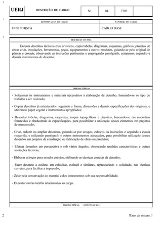 UERJ DESCRIÇÃO DE CARGO NI 04 7703
DENOMINAÇÃO DO CARGO NATUREZA DO CARGO
DESENHISTA CARGO BASE
DESCRIÇÃO SUCINTA
Executa desenhos técnicos e/ou artísticos, copia tabelas, diagramas, esquemas, gráficos, projetos de
obras civis, instalações, ferramentas, peças, equipamentos e outros produtos, guiando-se pelo original de
plantas e croquis, observando as instruções pertinentes e empregando pantógrafo, compasso, esquadro e
demais instrumentos de desenho.
TAREFAS TÍPICAS
- Selecionar os instrumentos e materiais necessários à elaboração de desenho, baseando-se no tipo de
trabalho a ser realizado;
- Copiar desenhos já estruturados, seguindo a forma, dimensões e demais especificações dos originais, e
utilizando papel vegetal e instrumentos apropriados;
- Desenhar tabelas, diagramas, esquemas, mapas topográficos e circuitos, baseando-se em rascunhos
fornecidos e obedecendo às especificações, para possibilitar a utilização desses elementos em projetos
de manutenção;
- Criar, reduzir ou ampliar desenhos, guiando-se por croquis, esboços ou instruções e seguindo a escala
requerida, e utilizando pantógrafo e outros instrumentos adequados, para possibilitar utilização desses
desenhos em projetos de construção ou fabricação de obras ou produtos;
- Efetuar desenhos em perspectiva e sob vários ângulos, observando medidas características e outras
anotações técnicas;
- Elaborar esboços para estudos prévios, utilizando as técnicas corretas de desenho;
- Fazer desenho a estilete, em celulóide, estêncil e similares, reproduzindo o solicitado, nas técnicas
corretas, para facilitar a impressão;
- Zelar pela conservação do material e dos instrumentos sob sua responsabilidade;
- Executar outras tarefas relacionadas ao cargo.
TAREFAS TÍPICAS ( CONTINUAÇÃO )
!Erro de sintaxe, !
1
1
2
2
 
