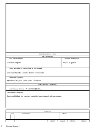ESPECIFICAÇÕES DO CARGO
PRÉ - REQUISITOS
ESCOLARIDADE MÍNIMA REGISTRO PROFISSIONAL
2º Grau Completo. Não há exigência.
CURSOS DE FORMAÇÃO / ESPECIALIZAÇÃO NECESSÁRIOS
Curso de Desenho a critério da área requisitante.
EXPERIÊNCIA ANTERIOR
Mínima de 02 ( dois ) anos como Desenhista.
CARGA HORÁRIA CONTRATUAL
CARGA HORÁRIA SEMANAL: 40 (quarenta) horas.
INFORMAÇÕES ADICIONAIS
Responsabilidade por recursos materiais: bens materiais sob sua guarda.
ELABORAÇÃO
DATA RESPONSÁVEL ÓRGÃO
GRUPO CLASSE CÓDIGO VERSÃO
!Erro de sintaxe, !
1
1
2
 