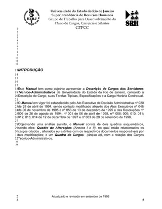 INTRODUÇÃO
Este Manual tem como objetivo apresentar a Descrição de Cargos dos Servidores
Técnico-Administrativos da Universidade do Estado do Rio de Janeiro, contendo a
Descrição de Cargo, suas Tarefas Típicas, Especificações e a Carga Horária Contratual.
O Manual em vigor foi estabelecido pelo Ato Executivo de Decisão Administrativa nº 020
de 28 de abril de 1994, sendo contudo modificado através dos Atos Executivos nº 048
de 06 de novembro de 1995 e nº 053 de 13 de dezembro de 1995 e das Resoluções nº
006 de 26 de agosto de 1994, nº 001 de 06 de abril de 1995, nos
008; 009; 010; 011;
012; 013; 014 de 12 de dezembro de 1997 e nº 003 de 29 de setembro de 1998.
Objetivando uma análise sucinta, o Manual consta de dois quadros esquemáticos,
sendo eles: Quadro de Alterações (Anexos I e II), no qual estão relacionados os
cargos criados , alterados ou extintos com os respectivos documentos responsáveis por
tais modificações; e um Quadro de Cargos (Anexo III), com a relação dos Cargos
Técnico-Administrativos.
Atualizado e revisado em setembro de 1998
5
1
1
2
3
4
5
6
7
8
9
10
11
12
13
14
15
16
17
18
19
20
21
22
23
24
25
26
27
28
29
30
31
32
33
34
2
3
 