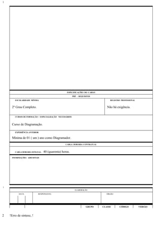 ESPECIFICAÇÕES DO CARGO
PRÉ - REQUISITOS
ESCOLARIDADE MÍNIMA REGISTRO PROFISSIONAL
2º Grau Completo. Não há exigência.
CURSOS DE FORMAÇÃO / ESPECIALIZAÇÃO NECESSÁRIOS
Curso de Diagramação.
EXPERIÊNCIA ANTERIOR
Mínima de 01 ( um ) ano como Diagramador.
CARGA HORÁRIA CONTRATUAL
CARGA HORÁRIA SEMANAL: 40 (quarenta) horas.
INFORMAÇÕES ADICIONAIS
ELABORAÇÃO
DATA RESPONSÁVEL ÓRGÃO
GRUPO CLASSE CÓDIGO VERSÃO
!Erro de sintaxe, !
1
1
2
 