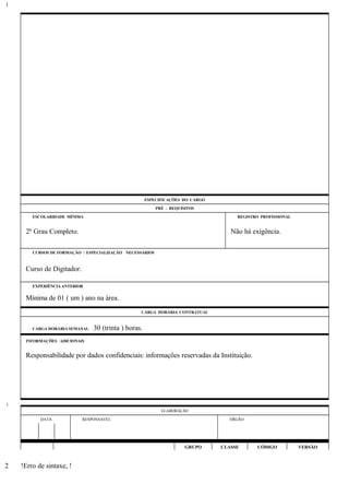 ESPECIFICAÇÕES DO CARGO
PRÉ - REQUISITOS
ESCOLARIDADE MÍNIMA REGISTRO PROFISSIONAL
2º Grau Completo. Não há exigência.
CURSOS DE FORMAÇÃO / ESPECIALIZAÇÃO NECESSÁRIOS
Curso de Digitador.
EXPERIÊNCIA ANTERIOR
Mínima de 01 ( um ) ano na área.
CARGA HORÁRIA CONTRATUAL
CARGA HORÁRIA SEMANAL: 30 (trinta ) horas.
INFORMAÇÕES ADICIONAIS
Responsabilidade por dados confidenciais: informações reservadas da Instituição.
ELABORAÇÃO
DATA RESPONSÁVEL ÓRGÃO
GRUPO CLASSE CÓDIGO VERSÃO
!Erro de sintaxe, !
1
1
2
 