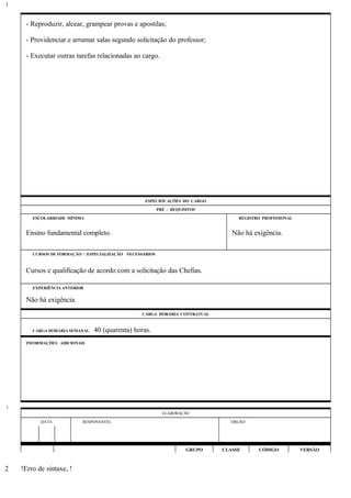 - Reproduzir, alcear, grampear provas e apostilas;
- Providenciar e arrumar salas segundo solicitação do professor;
- Executar outras tarefas relacionadas ao cargo.
ESPECIFICAÇÕES DO CARGO
PRÉ - REQUISITOS
ESCOLARIDADE MÍNIMA REGISTRO PROFISSIONAL
Ensino fundamental completo. Não há exigência.
CURSOS DE FORMAÇÃO / ESPECIALIZAÇÃO NECESSÁRIOS
Cursos e qualificação de acordo com a solicitação das Chefias.
EXPERIÊNCIA ANTERIOR
Não há exigência.
CARGA HORÁRIA CONTRATUAL
CARGA HORÁRIA SEMANAL: 40 (quarenta) horas.
INFORMAÇÕES ADICIONAIS
ELABORAÇÃO
DATA RESPONSÁVEL ÓRGÃO
GRUPO CLASSE CÓDIGO VERSÃO
!Erro de sintaxe, !
1
1
2
 
