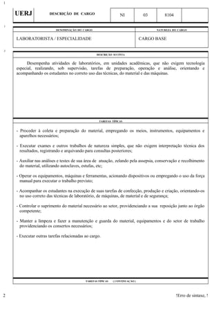 UERJ DESCRIÇÃO DE CARGO NI 03 8104
DENOMINAÇÃO DO CARGO NATUREZA DO CARGO
LABORATORISTA / ESPECIALIDADE CARGO BASE
DESCRIÇÃO SUCINTA
Desempenha atividades de laboratórios, em unidades acadêmicas, que não exigem tecnologia
especial, realizando, sob supervisão, tarefas de preparação, operação e análise, orientando e
acompanhando os estudantes no correto uso das técnicas, do material e das máquinas.
TAREFAS TÍPICAS
- Proceder à coleta e preparação do material, empregando os meios, instrumentos, equipamentos e
aparelhos necessários;
- Executar exames e outros trabalhos de natureza simples, que não exigem interpretação técnica dos
resultados, registrando e arquivando para consultas posteriores;
- Auxiliar nas análises e testes de sua área de atuação, zelando pela assepsia, conservação e recolhimento
do material, utilizando autoclaves, estufas, etc;
- Operar os equipamentos, máquinas e ferramentas, acionando dispositivos ou empregando o uso da força
manual para executar o trabalho previsto;
- Acompanhar os estudantes na execução de suas tarefas de confecção, produção e criação, orientando-os
no uso correto das técnicas de laboratório, de máquinas, de material e de segurança;
- Controlar o suprimento do material necessário ao setor, providenciando a sua reposição junto ao órgão
competente;
- Manter a limpeza e fazer a manutenção e guarda do material, equipamentos e do setor de trabalho
providenciando os consertos necessários;
- Executar outras tarefas relacionadas ao cargo.
TAREFAS TÍPICAS ( CONTINUAÇÃO )
!Erro de sintaxe, !
1
1
2
2
 