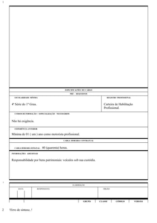 ESPECIFICAÇÕES DO CARGO
PRÉ - REQUISITOS
ESCOLARIDADE MÍNIMA REGISTRO PROFISSIONAL
4ª Série do 1º Grau. Carteira de Habilitação
Profissional.
CURSOS DE FORMAÇÃO / ESPECIALIZAÇÃO NECESSÁRIOS
Não há exigência.
EXPERIÊNCIA ANTERIOR
Mínima de 01 ( um ) ano como motorista profissional.
CARGA HORÁRIA CONTRATUAL
CARGA HORÁRIA SEMANAL: 40 (quarenta) horas.
INFORMAÇÕES ADICIONAIS
Responsabilidade por bens patrimoniais: veículos sob sua custódia.
ELABORAÇÃO
DATA RESPONSÁVEL ÓRGÃO
GRUPO CLASSE CÓDIGO VERSÃO
!Erro de sintaxe, !
1
1
2
 