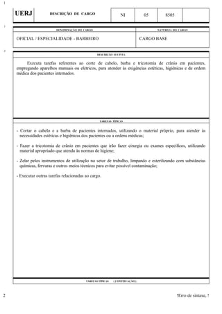 UERJ DESCRIÇÃO DE CARGO NI 05 8505
DENOMINAÇÃO DO CARGO NATUREZA DO CARGO
OFICIAL / ESPECIALIDADE - BARBEIRO CARGO BASE
DESCRIÇÃO SUCINTA
Executa tarefas referentes ao corte de cabelo, barba e tricotomia de crânio em pacientes,
empregando aparelhos manuais ou elétricos, para atender às exigências estéticas, higiênicas e de ordem
médica dos pacientes internados.
TAREFAS TÍPICAS
- Cortar o cabelo e a barba de pacientes internados, utilizando o material próprio, para atender às
necessidades estéticas e higiênicas dos pacientes ou a ordens médicas;
- Fazer a tricotomia de crânio em pacientes que irão fazer cirurgia ou exames específicos, utilizando
material apropriado que atenda às normas de higiene;
- Zelar pelos instrumentos de utilização no setor de trabalho, limpando e esterilizando com substâncias
químicas, fervuras e outros meios técnicos para evitar possível contaminação;
- Executar outras tarefas relacionadas ao cargo.
TAREFAS TÍPICAS ( CONTINUAÇÃO )
!Erro de sintaxe, !
1
1
2
2
 
