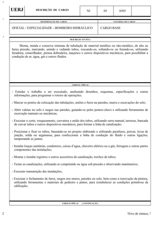 UERJ DESCRIÇÃO DE CARGO NI 05 8505
DENOMINAÇÃO DO CARGO NATUREZA DO CARGO
OFICIAL / ESPECIALIDADE - BOMBEIRO HIDRÁULICO CARGO BASE
DESCRIÇÃO SUCINTA
Monta, instala e conserva sistemas de tubulação de material metálico ou não-metálico, de alta ou
baixa pressão, marcando, unindo e vedando tubos, roscando-os, soltando-os ou furando-os, utilizando
furadeira, esmerilhador, prensa dobradeira, maçarico e outros dispositivos mecânicos, para possibilitar a
condução de ar, água, gás e outros fluidos.
TAREFAS TÍPICAS
- Estudar o trabalho a ser executado, analisando desenhos, esquemas, especificações e outras
informações, para programar o roteiro de operações;
- Marcar os pontos de colocação das tubulações, uniões e furos na paredes, muros e escavações do solo;
- Abrir valetas no solo e rasgos nas paredes, guiando-se pelos pontos-chave e utilizando ferramentas de
escavação manuais ou mecânicas;
- Executar o corte, rosqueamento, curvatura e união dos tubos, utilizando serra manual, tarraxas, bancada
de curvar tubos e outros dispositivos mecânicos, para formar a linha de canalização;
- Posicionar e fixar os tubos, baseando-se no projeto elaborado e utilizando parafusos, porcas, luvas de
junção, solda ou argamassa, para confeccionar a linha de condução do fluido e outras ligações,
tamponando as juntas;
- Instalar louças sanitárias, condutores, caixas d’agua, chuveiro elétrico ou a gás, ferragens e outras partes
componentes das instalações;
- Montar e instalar registros e outros acessórios de canalização, trechos de tubos;
- Testar as canalizações, utilizando ar comprimido ou água sob pressão e observando manômetros;
- Executar manutenção das instalações;
- Executar o fechamento de furos, rasgos nos muros, paredes ou solo, bem como a renovação da pintura,
utilizando ferramentas e materiais de pedreiro e pintor, para restabelecer as condições primitivas da
edificação;
TAREFAS TÍPICAS ( CONTINUAÇÃO )
!Erro de sintaxe, !
1
1
2
2
 