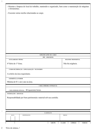 - Orientar a limpeza do local de trabalho, mantendo-o organizado, bem como a manutenção de máquinas
e ferramentas;
- Executar outras tarefas relacionadas ao cargo.
ESPECIFICAÇÕES DO CARGO
PRÉ - REQUISITOS
ESCOLARIDADE MÍNIMA REGISTRO PROFISSIONAL
4ª Série do 1º Grau. Não há exigência.
CURSOS DE FORMAÇÃO / ESPECIALIZAÇÃO NECESSÁRIOS
A critério da área requisitante.
EXPERIÊNCIA ANTERIOR
Mínima de 01 ( um ) ano na área.
CARGA HORÁRIA CONTRATUAL
CARGA HORÁRIA SEMANAL: 40 (quarenta) horas.
INFORMAÇÕES ADICIONAIS
Responsabilidade por bens patrimoniais: material sob sua custódia.
ELABORAÇÃO
DATA RESPONSÁVEL ÓRGÃO
GRUPO CLASSE CÓDIGO VERSÃO
!Erro de sintaxe, !
1
1
2
 