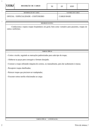 UERJ DESCRIÇÃO DE CARGO NI 05 8505
DENOMINAÇÃO DO CARGO NATUREZA DO CARGO
OFICIAL / ESPECIALIDADE - COSTUREIRO CARGO BASE
DESCRIÇÃO SUCINTA
Confecciona e repara roupas hospitalares em geral, bem como vestuário para pacientes, roupas de
cama e uniformes.
TAREFAS TÍPICAS
- Cortar o tecido, seguindo as marcações padronizadas para cada tipo de roupa;
- Alinhavar as peças para conseguir o formato desejado;
- Costurar a roupa utilizando máquina de costura, ou manualmente, para dar acabamento à massa;
- Recuperar roupas danificadas;
- Retocar roupas que precisem ser readaptadas;
- Executar outras tarefas relacionadas ao cargo.
TAREFAS TÍPICAS ( CONTINUAÇÃO )
!Erro de sintaxe, !
1
1
2
2
 