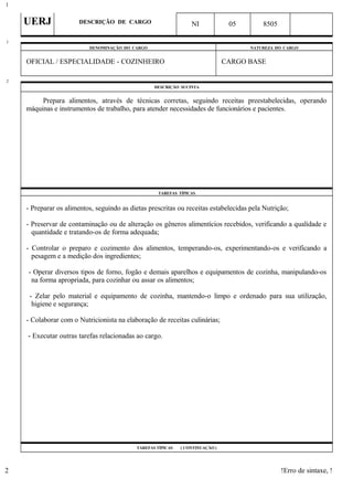 UERJ DESCRIÇÃO DE CARGO NI 05 8505
DENOMINAÇÃO DO CARGO NATUREZA DO CARGO
OFICIAL / ESPECIALIDADE - COZINHEIRO CARGO BASE
DESCRIÇÃO SUCINTA
Prepara alimentos, através de técnicas corretas, seguindo receitas preestabelecidas, operando
máquinas e instrumentos de trabalho, para atender necessidades de funcionários e pacientes.
TAREFAS TÍPICAS
- Preparar os alimentos, seguindo as dietas prescritas ou receitas estabelecidas pela Nutrição;
- Preservar de contaminação ou de alteração os gêneros alimentícios recebidos, verificando a qualidade e
quantidade e tratando-os de forma adequada;
- Controlar o preparo e cozimento dos alimentos, temperando-os, experimentando-os e verificando a
pesagem e a medição dos ingredientes;
- Operar diversos tipos de forno, fogão e demais aparelhos e equipamentos de cozinha, manipulando-os
na forma apropriada, para cozinhar ou assar os alimentos;
- Zelar pelo material e equipamento de cozinha, mantendo-o limpo e ordenado para sua utilização,
higiene e segurança;
- Colaborar com o Nutricionista na elaboração de receitas culinárias;
- Executar outras tarefas relacionadas ao cargo.
TAREFAS TÍPICAS ( CONTINUAÇÃO )
!Erro de sintaxe, !
1
1
2
2
 