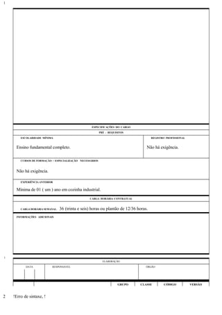 ESPECIFICAÇÕES DO CARGO
PRÉ - REQUISITOS
ESCOLARIDADE MÍNIMA REGISTRO PROFISSIONAL
Ensino fundamental completo. Não há exigência.
CURSOS DE FORMAÇÃO / ESPECIALIZAÇÃO NECESSÁRIOS
Não há exigência.
EXPERIÊNCIA ANTERIOR
Mínima de 01 ( um ) ano em cozinha industrial.
CARGA HORÁRIA CONTRATUAL
CARGA HORÁRIA SEMANAL: 36 (trinta e seis) horas ou plantão de 12/36 horas.
INFORMAÇÕES ADICIONAIS
ELABORAÇÃO
DATA RESPONSÁVEL ÓRGÃO
GRUPO CLASSE CÓDIGO VERSÃO
!Erro de sintaxe, !
1
1
2
 