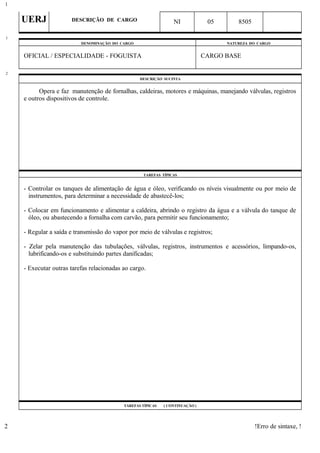 UERJ DESCRIÇÃO DE CARGO NI 05 8505
DENOMINAÇÃO DO CARGO NATUREZA DO CARGO
OFICIAL / ESPECIALIDADE - FOGUISTA CARGO BASE
DESCRIÇÃO SUCINTA
Opera e faz manutenção de fornalhas, caldeiras, motores e máquinas, manejando válvulas, registros
e outros dispositivos de controle.
TAREFAS TÍPICAS
- Controlar os tanques de alimentação de água e óleo, verificando os níveis visualmente ou por meio de
instrumentos, para determinar a necessidade de abastecê-los;
- Colocar em funcionamento e alimentar a caldeira, abrindo o registro da água e a válvula do tanque de
óleo, ou abastecendo a fornalha com carvão, para permitir seu funcionamento;
- Regular a saída e transmissão do vapor por meio de válvulas e registros;
- Zelar pela manutenção das tubulações, válvulas, registros, instrumentos e acessórios, limpando-os,
lubrificando-os e substituindo partes danificadas;
- Executar outras tarefas relacionadas ao cargo.
TAREFAS TÍPICAS ( CONTINUAÇÃO )
!Erro de sintaxe, !
1
1
2
2
 