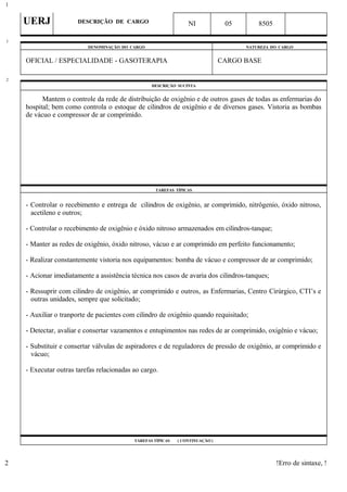 UERJ DESCRIÇÃO DE CARGO NI 05 8505
DENOMINAÇÃO DO CARGO NATUREZA DO CARGO
OFICIAL / ESPECIALIDADE - GASOTERAPIA CARGO BASE
DESCRIÇÃO SUCINTA
Mantem o controle da rede de distribuição de oxigênio e de outros gases de todas as enfermarias do
hospital; bem como controla o estoque de cilindros de oxigênio e de diversos gases. Vistoria as bombas
de vácuo e compressor de ar comprimido.
TAREFAS TÍPICAS
- Controlar o recebimento e entrega de cilindros de oxigênio, ar comprimido, nitrôgenio, óxido nitroso,
acetileno e outros;
- Controlar o recebimento de oxigênio e óxido nitroso armazenados em cilindros-tanque;
- Manter as redes de oxigênio, óxido nitroso, vácuo e ar comprimido em perfeito funcionamento;
- Realizar constantemente vistoria nos equipamentos: bomba de vácuo e compressor de ar comprimido;
- Acionar imediatamente a assistência técnica nos casos de avaria dos cilindros-tanques;
- Ressuprir com cilindro de oxigênio, ar comprimido e outros, as Enfermarias, Centro Cirúrgico, CTI’s e
outras unidades, sempre que solicitado;
- Auxiliar o tranporte de pacientes com cilindro de oxigênio quando requisitado;
- Detectar, avaliar e consertar vazamentos e entupimentos nas redes de ar comprimido, oxigênio e vácuo;
- Substituir e consertar válvulas de aspiradores e de reguladores de pressão de oxigênio, ar comprimido e
vácuo;
- Executar outras tarefas relacionadas ao cargo.
TAREFAS TÍPICAS ( CONTINUAÇÃO )
!Erro de sintaxe, !
1
1
2
2
 