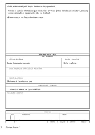 - Zelar pela conservação e limpeza do material e equipamentos;
- Utilizar as técnicas determinadas pelo setor para a produção gráfica em todas as suas etapas, inclusive
com a preparação do equipamento, até a sua fase final;
- Executar outras tarefas relacionadas ao cargo.
ESPECIFICAÇÕES DO CARGO
PRÉ - REQUISITOS
ESCOLARIDADE MÍNIMA REGISTRO PROFISSIONAL
Ensino fundamental completo. Não há exigência.
CURSOS DE FORMAÇÃO / ESPECIALIZAÇÃO NECESSÁRIOS
EXPERIÊNCIA ANTERIOR
Mínima de 01 ( um ) ano na área.
CARGA HORÁRIA CONTRATUAL
CARGA HORÁRIA SEMANAL: 40 (quarenta) horas.
INFORMAÇÕES ADICIONAIS
ELABORAÇÃO
DATA RESPONSÁVEL ÓRGÃO
GRUPO CLASSE CÓDIGO VERSÃO
!Erro de sintaxe, !
1
1
2
 