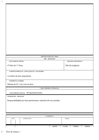 ESPECIFICAÇÕES DO CARGO
PRÉ - REQUISITOS
ESCOLARIDADE MÍNIMA REGISTRO PROFISSIONAL
4ª Série do 1º Grau. Não há exigência.
CURSOS DE FORMAÇÃO / ESPECIALIZAÇÃO NECESSÁRIOS
A critério da área requisitante.
EXPERIÊNCIA ANTERIOR
Mínima de 01 ( um ) ano na área.
CARGA HORÁRIA CONTRATUAL
CARGA HORÁRIA SEMANAL: 40 (quarenta) horas.
INFORMAÇÕES ADICIONAIS
Responsabilidade por bens patrimoniais: material sob sua custódia.
ELABORAÇÃO
DATA RESPONSÁVEL ÓRGÃO
GRUPO CLASSE CÓDIGO VERSÃO
!Erro de sintaxe, !
1
1
2
 