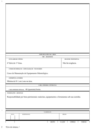 ESPECIFICAÇÕES DO CARGO
PRÉ - REQUISITOS
ESCOLARIDADE MÍNIMA REGISTRO PROFISSIONAL
4ª Série do 1º Grau. Não há exigência.
CURSOS DE FORMAÇÃO / ESPECIALIZAÇÃO NECESSÁRIOS
Curso de Manutenção de Equipamento Odontológico.
EXPERIÊNCIA ANTERIOR
Mínima de 01 ( um ) ano na área.
CARGA HORÁRIA CONTRATUAL
CARGA HORÁRIA SEMANAL: 40 (quarenta) horas.
INFORMAÇÕES ADICIONAIS
Responsabilidade por bens patrimoniais: materiais, equipamentos e ferramentas sob sua custódia.
ELABORAÇÃO
DATA RESPONSÁVEL ÓRGÃO
GRUPO CLASSE CÓDIGO VERSÃO
!Erro de sintaxe, !
1
1
2
 