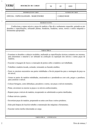 UERJ DESCRIÇÃO DE CARGO NI 05 8505
DENOMINAÇÃO DO CARGO NATUREZA DO CARGO
OFICIAL / ESPECIALIDADE - MARCENEIRO CARGO BASE
DESCRIÇÃO SUCINTA
Confecciona e repara móveis e peças de madeira e lhes dá o acabamento requerido, guiando-se por
desenhos e especificações, utilizando plainas, furadeiras, lixadeiras, serras, tornos e outras máquinas e
ferramentas apropriadas.
TAREFAS TÍPICAS
- Examinar os desenhos e esboços recebidos, analisando as especificações técnicas contantes nos mesmos,
para determinar o material a ser utilizado na confecção ou reparação dos móveis e outras peças de
madeira;
- Executar a traçagem de riscos e a marcação de pontos sobre a madeira a ser trabalhada;
- Trabalhar a madeira riscada, cortando, torneando ou fazendo entalhes;
- Fazer os encaixes necessários nas partes trabalhadas a fim de prepará-las para a montagem da peça ou
do móvel;
- Armar as partes de madeira trabalhadas, encaixando-as e prendendo-as com cola, pregos e parafusos,
para construir o móvel;
- Colocar ferragens, como dobradiças, puxadores e outras, nas peças e móveis montados;
- Pintar, envernizar ou encerar as peças e os móveis confeccionados;
- Reparar peças e móveis de madeira, recuperando ou substituindo as partes danificadas;
- Folhear móveis e painéis;
- Envernizar peças de madeira, preparando-as antes com lixas e outros produtos;
- Zelar pela limpeza do local de trabalho e manutenção das máquinas e ferramentas;
- Executar outras tarefas relacionadas ao cargo.
TAREFAS TÍPICAS ( CONTINUAÇÃO )
!Erro de sintaxe, !
1
1
2
2
 