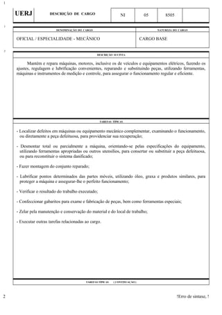 UERJ DESCRIÇÃO DE CARGO NI 05 8505
DENOMINAÇÃO DO CARGO NATUREZA DO CARGO
OFICIAL / ESPECIALIDADE - MECÂNICO CARGO BASE
DESCRIÇÃO SUCINTA
Mantém e repara máquinas, motores, inclusive os de veículos e equipamentos elétricos, fazendo os
ajustes, regulagem e lubrificação convenientes, reparando e substituindo peças, utilizando ferramentas,
máquinas e instrumentos de medição e controle, para assegurar o funcionamento regular e eficiente.
TAREFAS TÍPICAS
- Localizar defeitos em máquinas ou equipamento mecânico complementar, examinando o funcionamento,
ou diretamente a peça defeituosa, para providenciar sua recuperação;
- Desmontar total ou parcialmente a máquina, orientando-se pelas especificações do equipamento,
utilizando ferramentas apropriadas ou outros utensílios, para consertar ou substituir a peça defeituosa,
ou para reconstituir o sistema danificado;
- Fazer montagem do conjunto reparado;
- Lubrificar pontos determinados das partes móveis, utilizando óleo, graxa e produtos similares, para
proteger a máquina e assegurar-lhe o perfeito funcionamento;
- Verificar o resultado do trabalho executado;
- Confeccionar gabaritos para exame e fabricação de peças, bem como ferramentas especiais;
- Zelar pela manutenção e conservação do material e do local de trabalho;
- Executar outras tarefas relacionadas ao cargo.
TAREFAS TÍPICAS ( CONTINUAÇÃO )
!Erro de sintaxe, !
1
1
2
2
 