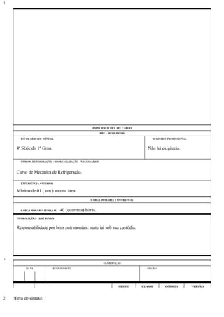 ESPECIFICAÇÕES DO CARGO
PRÉ - REQUISITOS
ESCOLARIDADE MÍNIMA REGISTRO PROFISSIONAL
4ª Série do 1º Grau. Não há exigência.
CURSOS DE FORMAÇÃO / ESPECIALIZAÇÃO NECESSÁRIOS
Curso de Mecânica de Refrigeração.
EXPERIÊNCIA ANTERIOR
Mínima de 01 ( um ) ano na área.
CARGA HORÁRIA CONTRATUAL
CARGA HORÁRIA SEMANAL: 40 (quarenta) horas.
INFORMAÇÕES ADICIONAIS
Responsabilidade por bens patrimoniais: material sob sua custódia.
ELABORAÇÃO
DATA RESPONSÁVEL ÓRGÃO
GRUPO CLASSE CÓDIGO VERSÃO
!Erro de sintaxe, !
1
1
2
 
