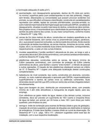 INSPEÇÃO DE CARNES BOVINA 	 10
c) 	iluminação adequada (5 watts p/m2
);
d) 	pavimentação, com desaguamento apropriado, declive de 2% (dois por cento),
no mínimo; superfície plana (com antiderrapantes no raio das porteiras), íntegra,
sem fendas, dilacerações ou concavidades que possam provocar acidentes nos
animais, ou que dificultem a limpeza e desinfecção; construída em paralelepípedos
rejuntados com asfalto, lajotas de concreto pré-fabricadas, concreto-armado, ou
outro material impermeável de fácil higienização aprovado pelo DIPOA; canaletas de
desaguamento, situadas na parte mais baixa do declive, evitando-se ralos centrais.
Nos projetos novos, é recomendável que a declividade da pavimentação se faça no
sentido da parte externa dos currais, no seu maior comprimento, conforme mostra
o Desenho Nº 1 (pág 109) ;
e) 	cercas de 2m (dois metros) de altura, construídas em madeira aparelhada ou de
outro material resistente, sem cantos vivos ou proeminências (pregos, parafusos,
etc.), que possam ocasionar contusões, ou danos à pele dos animais.Ainda visando
à prevenção de lesões traumáticas, as cercas internas, divisórias de currais, serão
duplas, isto é, os mourões receberão duas ordens de travessões, correspondentes,
respectivamente, a cada um dos currais lindeiros;
f) 	 muretas separatórias (“cordão sanitário”) elevando-se do piso, ao longo e sob a
cercasatéaalturade0,30m(trintacentímetros),comcantosearestasarredondados,
conforme Desenho Nº 2 (pág 109);
g) 	plataformas elevadas, construídas sobre as cercas, de largura mínima de
0,60m (sessenta centímetros), com corrimões de proteção de 0,80m (oitenta
centímetros) de altura, para facilitar o exame “ante-mortem”, o trânsito de pessoal
e outras operações. O traçado de tais plataformas obedecerá sempre ao critério
da I.F. O Desenho Nº 1 sugere uma adequada localização destas construções
complementares;
h) 	bebedouros de nível constante, tipo cocho, construídos em alvenaria, concreto-
armado, ou outro material adequado e aprovado pelo DIPOA, impermeabilizados
superficialmente e isentos de cantos vivos ou saliências vulnerantes. Suas
dimensões devem permitir que 20% (vinte por cento) dos animais chegados bebam
simultaneamente;
i) 	 água para lavagem do piso, distribuída por encanamento aéreo, com pressão
mínima de 3 atm (três atmosferas) e mangueiras de engate rápido, para seu
emprego.
	 Com referência ao gasto médio de água, destes e dos demais currais, inclusive
corredores, deve ser previsto um suprimento de 150 l (cento e cinqüenta litros)
de água de beber, por animal, por 24 horas e mais 100 l (cem litros) por metro
quadrado, para limpeza do piso;
j) 	 seringa e brete de contenção para exames de fêmeas (idade e grau de gestação),
inspeção de animais suspeitos e aplicação de etiquetas aos destinados à matança
de emergência. O brete deve facilitar o acesso direto ao curral de observação. Os
Desenhos Nos
1 e 4 - págs. 109 e 111 - oferecem sugestões sobre esse tipo de
instalação, com a sua respectiva localização;
 