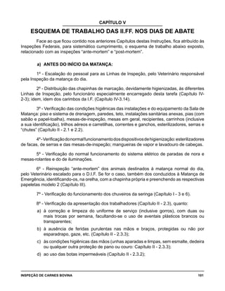 INSPEÇÃO DE CARNES BOVINA 	 101
CAPÍTULO V
ESQUEMA DE TRABALHO DAS II.FF. NOS DIAS DE ABATE
Face ao que ficou contido nos anteriores Capítulos destas Instruções, fica atribuído às
Inspeções Federais, para sistemático cumprimento, o esquema de trabalho abaixo exposto,
relacionado com as inspeções “ante-mortem” e “post-mortem”.
a) 	ANTES DO INÍCIO DA MATANÇA:
1º - Escalação do pessoal para as Linhas de Inspeção, pelo Veterinário responsável
pela Inspeção da matança do dia.
2º - Distribuição das chapinhas de marcação, devidamente higienizadas, às diferentes
Linhas de Inspeção, pelo funcionário especialmente encarregado desta tarefa (Capítulo IV-
2-3); idem, idem dos carimbos da I.F. (Capítulo IV-3.14).
3º - Verificação das condições higiênicas das instalações e do equipamento da Sala de
Matança: piso e sistema de drenagem, paredes, teto, instalações sanitárias anexas, pias (com
sabão e papel-toalha), mesas-de-inspeção, mesas em geral, recipientes, carrinhos (inclusive
a sua identificação), trilhos aéreos e carretilhas, correntes e ganchos, esterilizadores, serras e
“chutes” (Capítulo II - 2.1 e 2.2).
4º-Verificaçãodonormalfuncionamentodosdispositivosdehigienização:esterilizadores
de facas, de serras e das mesas-de-inspeção; mangueiras de vapor e lavadouro de cabeças.
5º - Verificação do normal funcionamento do sistema elétrico de paradas de nora e
mesas-rolantes e do de iluminações.
6º - Reinspeção “ante-mortem” dos animais destinados à matança normal do dia,
pelo Veterinário escalado para o D.I.F. Se for o caso, também dos conduzidos à Matança de
Emergência, identificando-os, na orelha, com a chapinha própria e preenchendo as respectivas
papeletas modelo 2 (Capítulo III).
7º - Verificação do funcionamento dos chuveiros da seringa (Capítulo I - 3 e 6).
8º - Verificação da apresentação dos trabalhadores (Capítulo II - 2.3), quanto:
a) 	à correção e limpeza do uniforme de serviço (inclusive gorros), com duas ou
mais trocas por semana, facultando-se o uso de aventais plásticos brancos ou
transparentes;
b) 	à ausência de feridas purulentas nas mãos e braços, protegidas ou não por
esparadrapo, gaze, etc. (Capítulo II - 2.3.3);
c)	 às condições higiênicas das mãos (unhas aparadas e limpas, sem esmalte, dedeira
ou qualquer outra proteção de pano ou couro: Capítulo II - 2.3.3);
d) 	ao uso das botas impermeáveis (Capítulo II - 2.3.2);
 