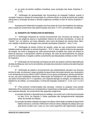 INSPEÇÃO DE CARNES BOVINA 	 102
e) 	ao porte da bainha metálica inoxidável, para condução das facas (Capítulo II -
2.3.2).
9º - Verificação da apresentação dos funcionários da Inspeção Federal, quanto à
correção, limpeza e estado de conservação do uniforme oficial, ao porte da bainha de modelo
oficial para a condução de facas e demais exigências contidas no item 8º acima (Capítulo II -
2.3.2).
Apresença do Veterinário é exigida uma hora antes do início dos trabalhos da matança,
para o especial cumprimento das determinações dos itens 1º e 6º e providências correlatas.
b) 	DURANTE OS TRABALHOS DA MATANÇA
1º - Verificação freqüente do normal funcionamento dos chuveiros da seringa e da
observância da exigência alusiva à quantidade máxima de animais marretados, na área do
“vômito” (um, no máximo, por boxe utilizado), bem como da limpeza da mesma área. Idem,
com relação à eficiência da lavagem dos animais atordoados (Capítulo I - itens 7 e 9).
2º - Verificação do tempo mínimo de sangria, antes de cujo cumprimento nenhum
trabalho pode ser efetuado no animal (Capítulo I - 10.4.1). Idem, quanto à técnica da operação
de sangria, de modo a assegurar-se, pelo seccionamento completo dos vasos de ambos os
lados do pescoço, o escoamento máximo de sangue. No caso de aproveitamento do sangue
para fins comestíveis, é exigido o estrito cumprimento das disposições contidas no item 10.4.4,
do Capítulo I.
3º - Verificação da manutenção da limpeza da área de sangria e demais dependências
da Sala de Matança, bem como da metódica remoção dos produtos e resíduos da sala (Capítulo
II - 2.1 e 2.2).
4º - Verificação do estado e funcionamento dos esterilizadores situados nos diversos
pontos da sala: se possuem carga completa de água limpa (renovada sempre que necessário)
e em temperatura nunca inferior a 85ºC (oitenta e cinco graus centígrados), jamais permitindo-
se seu uso para finalidades estranhas; observação da freqüência e da oportunidade do seu
uso pelos funcionários da I.F. e operários, com especial atenção na sangria, no matambre (ou
plataforma de esfola), na evisceração e Linhas-de-Inspeção (Capítulo II - 2.2.6, 2.2.7 e 2.4.3
- c).
5º - Para prevenir contaminações das carcaças, vísceras ou qualquer outra porção
destinada a fins comestíveis e as conseqüentes e imperativas condenações, exercer o controle,
com especial atenção, do cumprimento das seguintes exigências:
a) oclusão eficiente e descolamento do esôfago, de acordo com a técnica preconizada
no item 2.4.4, do Capítulo II. Estas operações são obrigatoriamente realizadas
antes da excisão da cabeça;
b) correção da esfola, ablação e lavagem da cabeça: eliminação completa do tegumento
(lábios inclusive); corte dos chifres bem rente ao crânio; ablação da cabeça sem que
esta tenha contato com o piso ou com outra superfície não higienizada; lavagem
 
