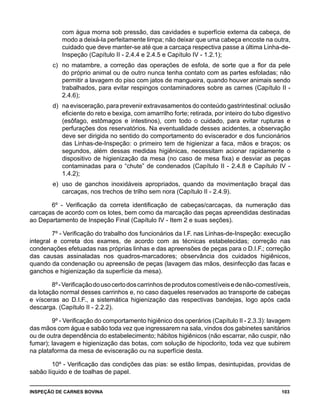 INSPEÇÃO DE CARNES BOVINA 	 103
com água morna sob pressão, das cavidades e superfície externa da cabeça, de
modo a deixá-la perfeitamente limpa; não deixar que uma cabeça encoste na outra,
cuidado que deve manter-se até que a carcaça respectiva passe a última Linha-de-
Inspeção (Capítulo II - 2.4.4 e 2.4.5 e Capítulo IV - 1.2.1);
c) 	no matambre, a correção das operações de esfola, de sorte que a flor da pele
do próprio animal ou de outro nunca tenha contato com as partes esfoladas; não
permitir a lavagem do piso com jatos de mangueira, quando houver animais sendo
trabalhados, para evitar respingos contaminadores sobre as carnes (Capítulo II -
2.4.6);
d) 	na evisceração, para prevenir extravasamentos do conteúdo gastrintestinal: oclusão
eficiente do reto e bexiga, com amarrilho forte; retirada, por inteiro do tubo digestivo
(esôfago, estômagos e intestinos), com todo o cuidado, para evitar rupturas e
perfurações dos reservatórios. Na eventualidade desses acidentes, a observação
deve ser dirigida no sentido do comportamento do eviscerador e dos funcionários
das Linhas-de-Inspeção: o primeiro tem de higienizar a faca, mãos e braços; os
segundos, além dessas medidas higiênicas, necessitam acionar rapidamente o
dispositivo de higienização da mesa (no caso de mesa fixa) e desviar as peças
contaminadas para o “chute” de condenados (Capítulo II - 2.4.8 e Capítulo IV -
1.4.2);
e) 	uso de ganchos inoxidáveis apropriados, quando da movimentação braçal das
carcaças, nos trechos de trilho sem nora (Capítulo II - 2.4.9).
6º - Verificação da correta identificação de cabeças/carcaças, da numeração das
carcaças de acordo com os lotes, bem como da marcação das peças apreendidas destinadas
ao Departamento de Inspeção Final (Capítulo IV - Item 2 e suas seções).
7º - Verificação do trabalho dos funcionários da I.F. nas Linhas-de-Inspeção: execução
integral e correta dos exames, de acordo com as técnicas estabelecidas; correção nas
condenações efetuadas nas próprias linhas e das apreensões de peças para o D.I.F.; correção
das causas assinaladas nos quadros-marcadores; observância dos cuidados higiênicos,
quando da condenação ou apreensão de peças (lavagem das mãos, desinfecção das facas e
ganchos e higienização da superfície da mesa).
8º-Verificaçãodousocertodoscarrinhosdeprodutoscomestíveisedenão-comestíveis,
da lotação normal desses carrinhos e, no caso daqueles reservados ao transporte de cabeças
e vísceras ao D.I.F., a sistemática higienização das respectivas bandejas, logo após cada
descarga. (Capítulo II - 2.2.2).
9º - Verificação do comportamento higiênico dos operários (Capítulo II - 2.3.3): lavagem
das mãos com água e sabão toda vez que ingressarem na sala, vindos dos gabinetes sanitários
ou de outra dependência do estabelecimento; hábitos higiênicos (não escarrar, não cuspir, não
fumar); lavagem e higienização das botas, com solução de hipoclorito, toda vez que subirem
na plataforma da mesa de evisceração ou na superfície desta.
10º - Verificação das condições das pias: se estão limpas, desintupidas, providas de
sabão líquido e de toalhas de papel.
 