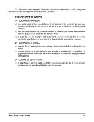 INSPEÇÃO DE CARNES BOVINA 	 105
2º - Necropsia, realizada pelo Veterinário, de animais mortos nos currais; lavagem e
desinfecção das instalações e do instrumental utilizados.
DESINFECÇÃO DOS CURRAIS
1º - CURRAIS DE MATANÇA:
a) 	nos estabelecimentos exportadores, é obrigatoriamente semanal; sempre que
possível, será feita em um dia certo da semana, de preferência no último dia de
trabalho;
b) 	nos estabelecimentos de comércio interno, a desinfecção é feita mensalmente,
sempre que possível no último dia de cada mês;
c) 	a juízo da I.F., em qualquer estabelecimento, independente do âmbito de seu
comércio, quando houver caso de morte de animais ou suspeita de zoonose.
2º - CURRAIS DE CHEGADA:
a) 	quando forem vizinhos dos de matança, serão desinfectados juntamente com
estes;
b) 	quando afastados, a desinfecção é feita, sempre que necessária ou quando a I.F.
julgar conveniente (em casos de animais mortos ou suspeitos de doenças infecto-
contagiosas).
3º - CURRAL DE OBSERVAÇÃO:
a) 	é desinfectado sempre após a estada de animais suspeitos de doenças infecto-
contagiosas, ou quando nele hajam morrido animais.
 