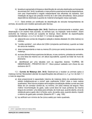 INSPEÇÃO DE CARNES BOVINA 	 11
k) 	lavadouro apropriado à limpeza e desinfecção de veículos destinados ao transporte
de animais (Art. 34-6), localizado o mais próximo possível ao local do desembarque,
com piso impermeável e esgoto independente dos efluentes da indústria, com
instalação de água sob pressão mínima de 3 atm (três atmosferas). Deve possuir
dependência destinada à guarda do material empregado nessa operação.
1.1.1 - Será emitido um certificado de desinfecção de veículos transportadores de
animais, de acordo com modelo aprovado pelo Serviço.
1.2 - Curral de Observação (Art. 34-5): Destina-se exclusivamente a receber, para
observação e um exame mais acurado, os animais que, na inspeção “ante-mortem”, forem
excluídos da matança normal por suspeita de doença. Deve atender às especificações
constantes das alíneas c, d, e, h e i do item 1.1 e mais às seguintes:
a) 	adjacente aos currais de chegada e seleção e destes afastado 3m (três metros) no
mínimo;
b) 	“cordão sanitário”, com altura de 0,50m (cinqüenta centímetros), quando se tratar
de cerca de madeira;
c) 		área correspondente a mais ou menos 5% (cinco por cento) da área dos currais de
matança;
d) 	as duas últimas linhas superiores de tábuas, no seu contorno, pintadas de vermelho,
ou uma faixa da mesma cor, em altura equivalente, quando se tratar de muro de
alvenaria;
e)	 identificável por uma tabuleta com os seguintes dizeres: “CURRAL DE
OBSERVAÇÃO - PRIVATIVO DA I.F.”. Deve possuir cadeado com chave de uso
exclusivo da I.F.
1.3 - Currais de Matança (Art. 34-3): Destinam-se a receber os animais aptos à
matança normal. Necessitam atender às especificações das alíneas d, e, f, g, h e i do item 1.1
e mais às seguintes:
a) 	área proporcional à capacidade máxima de matança diária do estabelecimento,
obtida multiplicando-se a cmmd2
pelo coeficiente 2,50m2
(dois e meio metros
quadrados). Nos futuros projetos será exigida a localização destes currais aos dois
lados de um corredor central de, no mínimo, 2m (dois metros) de largura. Para
melhor movimentação do gado, cada curral deve ter duas porteiras da mesma
largura do corredor: uma delas para entrada, de modo que, quando aberta, sirva de
obstáculo para o gado não ir à frente; outro, de saída, para, quando aberta, impedir
o retorno do gado pelo corredor (Desenho Nº 1 - pág. 109);
b) 	luz artificial num mínimo de 5w (cinco watts) por metro quadrado.
2	 cmmd = capacidade máxima de matança diária.
 