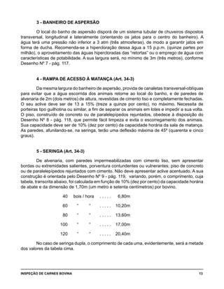 INSPEÇÃO DE CARNES BOVINA 	 13
3 - BANHEIRO DE ASPERSÃO
O local do banho de aspersão disporá de um sistema tubular de chuveiros dispostos
transversal, longitudinal e lateralmente (orientando os jatos para o centro do banheiro). A
água terá uma pressão não inferior a 3 atm (três atmosferas), de modo a garantir jatos em
forma de ducha. Recomenda-se a hipercloração dessa água a 15 p.p.m. (quinze partes por
milhão), o aproveitamento das águas hipercloradas das “retortas” ou o emprego de água com
características de potabilidade. A sua largura será, no mínimo de 3m (três metros), conforme
Desenho Nº 7 - pág. 117.
4 - RAMPA DE ACESSO À MATANÇA (Art. 34-3)
Da mesma largura do banheiro de aspersão, provida de canaletas transversal-oblíquas
para evitar que a água escorrida dos animais retorne ao local do banho, e de paredes de
alvenaria de 2m (dois metros) de altura, revestidas de cimento liso e completamente fechadas.
O seu aclive deve ser de 13 a 15% (treze a quinze por cento), no máximo. Necessita de
porteiras tipo guilhotina ou similar, a fim de separar os animais em lotes e impedir a sua volta.
O piso, construído de concreto ou de paralelepípedos rejuntados, obedece à disposição do
Desenho Nº 8 - pág. 118, que permite fácil limpeza e evita o escorregamento dos animais.
Sua capacidade deve ser de 10% (dez por cento) da capacidade horária da sala de matança.
As paredes, afunilando-se, na seringa, terão uma deflexão máxima de 45º (quarenta e cinco
graus).
5 - SERINGA (Art. 34-3)
De alvenaria, com paredes impermeabilizadas com cimento liso, sem apresentar
bordas ou extremidades salientes, porventura contundentes ou vulnerantes; piso de concreto
ou de paralelepípedos rejuntados com cimento. Não deve apresentar aclive acentuado. A sua
construção é orientada pelo Desenho Nº 9 - pág. 119, variando, porém, o comprimento, cuja
tabela, transcrita abaixo, foi calculada em função de 10% (dez por cento) da capacidade horária
de abate e da dimensão de 1,70m (um metro e setenta centímetros) por bovino.
		 40	 bois / hora	 . . . . .	 6,80m
		 60	 “	 “	 . . . . .	 10,20m
		 80	 “	 “	 . . . . .	 13,60m
		 100	 “	 “	 . . . . .	 17,00m
		 120	 “	 “	 . . . . .	 20,40m
No caso de seringa dupla, o comprimento de cada uma, evidentemente, será a metade
dos valores da tabela cima.
 