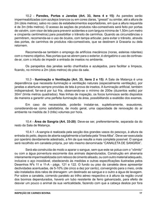 INSPEÇÃO DE CARNES BOVINA 	 17
10.2 - Paredes, Portas e Janelas (Art. 33, itens 4 e 15): As paredes serão
impermeabilizadas com azulejos brancos ou em cores claras, “gressit” ou similar, até a altura de
2m (dois metros), salvo no caso de estabelecimentos exportadores, em que a altura requerida
é de 3m (três metros). O acesso às seções de produtos não-comestíveis será feito por portas
de vaivém, com visor de tela para prevenir acidentes e com largura mínima de 1,50m (um metro
e cinqüenta centímetros) para possibilitar o trânsito de carrinhos. Quando as circunstâncias o
permitirem, recomenda-se o uso de óculos, com tampa articular, para evitar o trânsito, através
das portas, de carrinhos de produtos não-comestíveis, que se destinem à Graxaria ou dela
retornem.
Recomenda-se também o emprego de artifícios mecânicos (noras, esteiras rolantes)
com o mesmo objetivo. Nas portas que se abrem para o exterior, é obrigatório o uso de cortinas-
de-ar, com o intuito de impedir a entrada de insetos no ambiente.
Os parapeitos das janelas serão chanfrados e azulejados, para facilitar a limpeza,
ficando, no mínimo a 2m (dois metros) do piso da sala.
10.3 - Iluminação e Ventilação (Art. 33, itens 2 e 15): A Sala de Matança é uma
dependência que necessita iluminação e ventilação naturais (especialmente ventilação), por
janelas e aberturas sempre providas de tela à prova de insetos. A iluminação artificial, também
indispensável, far-se-á por luz fria, observando-se o mínimo de 200w (duzentos watts) por
30m2
(trinta metros quadrados). Nas linhas de inspeção, os focos luminosos serão dispostos
de maneira a garantir uma perfeita iluminação da área, possibilitando a exatidão dos exames.
Em caso de necessidade, poderão instalar-se, supletivamente, exaustores,
considerando-se como satisfatória, de modo geral, uma capacidade de renovação do ar
ambiente na medida de 3 (três) volumes por hora.
10.4 - Área de Sangria (Art. 33-20): Deve-se ser, preferentemente, separada da do
resto da Sala de Matança.
10.4.1 - A sangria é realizada pela secção dos grandes vasos do pescoço, à altura da
entrada do peito, depois de aberta sagitalmente a barbela pela “líneaAlba”. Deve ser executada
por operário devidamente adestrado, a fim de que resulte a mais completa possível. O sangue
será recolhido em canaleta própria, por isto mesmo denominada “CANALETA DE SANGRIA”.
Será ela construída de modo a aparar o sangue, sem que este se polua com o “vômito”
ou com a água porventura escorrente dos animais dependurados. Construção em alvenaria
inteiramenteimpermeabilizadacomrebocodecimentoalisado,oucomoutromaterialadequado,
inclusive o aço inoxidável, obedecendo às medidas e outras especificações ilustradas pelos
Desenhos Nºs 11 e 11-A - págs. 121 e 122. O fundo ou piso da canaleta deve apresentar
declividades acentuadas, de 5-10% (de cinco a dez por cento), convergindo para o meio, onde
são instalados dois ralos de drenagem: um destinado ao sangue e o outro a água de lavagem.
Por sobre a canaleta, correndo paralelo ao trilho aéreo respectivo e à altura da região crural
dos bovinos dependurados, haverá um tubo resistente de ferro galvanizado, para efeito de
desviar um pouco o animal da sua verticalidade, fazendo com que a cabeça deslize por fora
 
