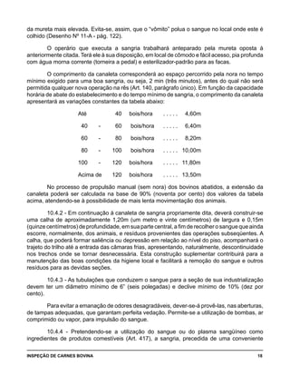 INSPEÇÃO DE CARNES BOVINA 	 18
da mureta mais elevada. Evita-se, assim, que o “vômito” polua o sangue no local onde este é
colhido (Desenho Nº 11-A - pág. 122).
O operário que executa a sangria trabalhará anteparado pela mureta oposta à
anteriormente citada. Terá ele à sua disposição, em local de cômodo e fácil acesso, pia profunda
com água morna corrente (torneira a pedal) e esterilizador-padrão para as facas.
O comprimento da canaleta corresponderá ao espaço percorrido pela nora no tempo
mínimo exigido para uma boa sangria, ou seja, 2 min (três minutos), antes do qual não será
permitida qualquer nova operação na rês (Art. 140, parágrafo único). Em função da capacidade
horária de abate do estabelecimento e do tempo mínimo de sangria, o comprimento da canaleta
apresentará as variações constantes da tabela abaixo:
		 Até		 40	 bois/hora	 . . . . .	 4,60m
		 40 -	 60	 bois/hora	 . . . . .	 6,40m
		 60 -	 80	 bois/hora	 . . . . .	 8,20m
		 80 -	 100	 bois/hora	 . . . . .	 10,00m
		 100 -	 120	 bois/hora	 . . . . .	 11,80m
		 Acima de	 120	 bois/hora	 . . . . .	 13,50m
No processo de propulsão manual (sem nora) dos bovinos abatidos, a extensão da
canaleta poderá ser calculada na base de 90% (noventa por cento) dos valores da tabela
acima, atendendo-se à possibilidade de mais lenta movimentação dos animais.
10.4.2 - Em continuação à canaleta de sangria propriamente dita, deverá construir-se
uma calha de aproximadamente 1,20m (um metro e vinte centímetros) de largura e 0,15m
(quinze centímetros) de profundidade, em sua parte central, a fim de recolher o sangue que ainda
escorre, normalmente, dos animais, e resíduos provenientes das operações subseqüentes. A
calha, que poderá formar saliência ou depressão em relação ao nível do piso, acompanhará o
trajeto do trilho até a entrada das câmaras frias, apresentando, naturalmente, descontinuidade
nos trechos onde se tornar desnecessária. Esta construção suplementar contribuirá para a
manutenção das boas condições da higiene local e facilitará a remoção do sangue e outros
resíduos para as devidas seções.
10.4.3 - As tubulações que conduzem o sangue para a seção de sua industrialização
devem ter um diâmetro mínimo de 6” (seis polegadas) e declive mínimo de 10% (dez por
cento).
Para evitar a emanação de odores desagradáveis, dever-se-á provê-las, nas aberturas,
de tampas adequadas, que garantam perfeita vedação. Permite-se a utilização de bombas, ar
comprimido ou vapor, para impulsão do sangue.
10.4.4 - Pretendendo-se a utilização do sangue ou do plasma sangüíneo como
ingredientes de produtos comestíveis (Art. 417), a sangria, precedida de uma conveniente
 