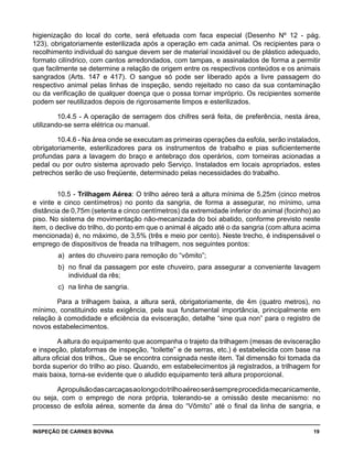 INSPEÇÃO DE CARNES BOVINA 	 19
higienização do local do corte, será efetuada com faca especial (Desenho Nº 12 - pág.
123), obrigatoriamente esterilizada após a operação em cada animal. Os recipientes para o
recolhimento individual do sangue devem ser de material inoxidável ou de plástico adequado,
formato cilíndrico, com cantos arredondados, com tampas, e assinalados de forma a permitir
que facilmente se determine a relação de origem entre os respectivos conteúdos e os animais
sangrados (Arts. 147 e 417). O sangue só pode ser liberado após a livre passagem do
respectivo animal pelas linhas de inspeção, sendo rejeitado no caso da sua contaminação
ou da verificação de qualquer doença que o possa tornar impróprio. Os recipientes somente
podem ser reutilizados depois de rigorosamente limpos e esterilizados.
10.4.5 - A operação de serragem dos chifres será feita, de preferência, nesta área,
utilizando-se serra elétrica ou manual.
10.4.6 - Na área onde se executam as primeiras operações da esfola, serão instalados,
obrigatoriamente, esterilizadores para os instrumentos de trabalho e pias suficientemente
profundas para a lavagem do braço e antebraço dos operários, com torneiras acionadas a
pedal ou por outro sistema aprovado pelo Serviço. Instalados em locais apropriados, estes
petrechos serão de uso freqüente, determinado pelas necessidades do trabalho.
10.5 - Trilhagem Aérea: O trilho aéreo terá a altura mínima de 5,25m (cinco metros
e vinte e cinco centímetros) no ponto da sangria, de forma a assegurar, no mínimo, uma
distância de 0,75m (setenta e cinco centímetros) da extremidade inferior do animal (focinho) ao
piso. No sistema de movimentação não-mecanizada do boi abatido, conforme previsto neste
item, o declive do trilho, do ponto em que o animal é alçado até o da sangria (com altura acima
mencionada) é, no máximo, de 3,5% (três e meio por cento). Neste trecho, é indispensável o
emprego de dispositivos de freada na trilhagem, nos seguintes pontos:
a) 	antes do chuveiro para remoção do “vômito”;
b) 	no final da passagem por este chuveiro, para assegurar a conveniente lavagem
individual da rês;
c) 	na linha de sangria.
Para a trilhagem baixa, a altura será, obrigatoriamente, de 4m (quatro metros), no
mínimo, constituindo esta exigência, pela sua fundamental importância, principalmente em
relação à comodidade e eficiência da evisceração, detalhe “sine qua non” para o registro de
novos estabelecimentos.
A altura do equipamento que acompanha o trajeto da trilhagem (mesas de evisceração
e inspeção, plataformas de inspeção, “toilette” e de serras, etc.) é estabelecida com base na
altura oficial dos trilhos,. Que se encontra consignada neste item. Tal dimensão foi tomada da
borda superior do trilho ao piso. Quando, em estabelecimentos já registrados, a trilhagem for
mais baixa, torna-se evidente que o aludido equipamento terá altura proporcional.
Apropulsãodascarcaçasaolongodotrilhoaéreoserásempreprocedidamecanicamente,
ou seja, com o emprego de nora própria, tolerando-se a omissão deste mecanismo: no
processo de esfola aérea, somente da área do “Vômito” até o final da linha de sangria, e
 