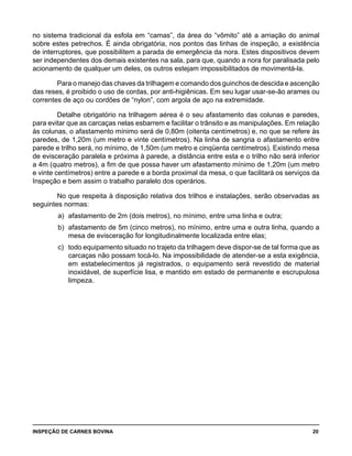 INSPEÇÃO DE CARNES BOVINA 	 20
no sistema tradicional da esfola em “camas”, da área do “vômito” até a arriação do animal
sobre estes petrechos. É ainda obrigatória, nos pontos das linhas de inspeção, a existência
de interruptores, que possibilitem a parada de emergência da nora. Estes dispositivos devem
ser independentes dos demais existentes na sala, para que, quando a nora for paralisada pelo
acionamento de qualquer um deles, os outros estejam impossibilitados de movimentá-la.
Para o manejo das chaves da trilhagem e comando dos guinchos de descida e ascenção
das reses, é proibido o uso de cordas, por anti-higiênicas. Em seu lugar usar-se-ão arames ou
correntes de aço ou cordões de “nylon”, com argola de aço na extremidade.
Detalhe obrigatório na trilhagem aérea é o seu afastamento das colunas e paredes,
para evitar que as carcaças nelas esbarrem e facilitar o trânsito e as manipulações. Em relação
às colunas, o afastamento mínimo será de 0,80m (oitenta centímetros) e, no que se refere às
paredes, de 1,20m (um metro e vinte centímetros). Na linha de sangria o afastamento entre
parede e trilho será, no mínimo, de 1,50m (um metro e cinqüenta centímetros). Existindo mesa
de evisceração paralela e próxima à parede, a distância entre esta e o trilho não será inferior
a 4m (quatro metros), a fim de que possa haver um afastamento mínimo de 1,20m (um metro
e vinte centímetros) entre a parede e a borda proximal da mesa, o que facilitará os serviços da
Inspeção e bem assim o trabalho paralelo dos operários.
No que respeita à disposição relativa dos trilhos e instalações, serão observadas as
seguintes normas:
a) 	afastamento de 2m (dois metros), no mínimo, entre uma linha e outra;
b) 	afastamento de 5m (cinco metros), no mínimo, entre uma e outra linha, quando a
mesa de evisceração for longitudinalmente localizada entre elas;
c) 	todo equipamento situado no trajeto da trilhagem deve dispor-se de tal forma que as
carcaças não possam tocá-lo. Na impossibilidade de atender-se a esta exigência,
em estabelecimentos já registrados, o equipamento será revestido de material
inoxidável, de superfície lisa, e mantido em estado de permanente e escrupulosa
limpeza.
 