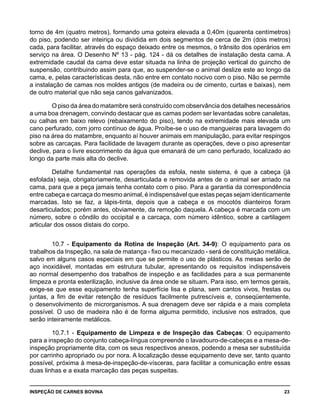 INSPEÇÃO DE CARNES BOVINA 	 23
torno de 4m (quatro metros), formando uma goteira elevada a 0,40m (quarenta centímetros)
do piso, podendo ser inteiriça ou dividida em dois segmentos de cerca de 2m (dois metros)
cada, para facilitar, através do espaço deixado entre os mesmos, o trânsito dos operários em
serviço na área. O Desenho Nº 13 - pág. 124 - dá os detalhes de instalação desta cama. A
extremidade caudal da cama deve estar situada na linha de projeção vertical do guincho de
suspensão, contribuindo assim para que, ao suspender-se o animal deslize este ao longo da
cama, e, pelas características desta, não entre em contato nocivo com o piso. Não se permite
a instalação de camas nos moldes antigos (de madeira ou de cimento, curtas e baixas), nem
de outro material que não seja canos galvanizados.
O piso da área do matambre será construído com observância dos detalhes necessários
a uma boa drenagem, convindo destacar que as camas podem ser levantadas sobre canaletas,
ou calhas em baixo relevo (rebaixamento do piso), tendo na extremidade mais elevada um
cano perfurado, com jorro contínuo de água. Proíbe-se o uso de mangueiras para lavagem do
piso na área do matambre, enquanto aí houver animais em manipulação, para evitar respingos
sobre as carcaças. Para facilidade de lavagem durante as operações, deve o piso apresentar
declive, para o livre escorrimento da água que emanará de um cano perfurado, localizado ao
longo da parte mais alta do declive.
Detalhe fundamental nas operações da esfola, neste sistema, é que a cabeça (já
esfolada) seja, obrigatoriamente, desarticulada e removida antes de o animal ser arriado na
cama, para que a peça jamais tenha contato com o piso. Para a garantia da correspondência
entre cabeça e carcaça do mesmo animal, é indispensável que estas peças sejam identicamente
marcadas. Isto se faz, a lápis-tinta, depois que a cabeça e os mocotós dianteiros foram
desarticulados; porém antes, obviamente, da remoção daquela. A cabeça é marcada com um
número, sobre o côndilo do occipital e a carcaça, com número idêntico, sobre a cartilagem
articular dos ossos distais do corpo.
10.7 - Equipamento da Rotina de Inspeção (Art. 34-9): O equipamento para os
trabalhos da Inspeção, na sala de matança - fixo ou mecanizado - será de constituição metálica,
salvo em alguns casos especiais em que se permite o uso de plásticos. As mesas serão de
aço inoxidável, montadas em estrutura tubular, apresentando os requisitos indispensáveis
ao normal desempenho dos trabalhos de inspeção e as facilidades para a sua permanente
limpeza e pronta esterilização, inclusive da área onde se situam. Para isso, em termos gerais,
exige-se que esse equipamento tenha superfície lisa e plana, sem cantos vivos, frestas ou
juntas, a fim de evitar retenção de resíduos facilmente putrescíveis e, conseqüentemente,
o desenvolvimento de microrganismos. A sua drenagem deve ser rápida e a mais completa
possível. O uso de madeira não é de forma alguma permitido, inclusive nos estrados, que
serão inteiramente metálicos.
10.7.1 - Equipamento de Limpeza e de Inspeção das Cabeças: O equipamento
para a inspeção do conjunto cabeça-língua compreende o lavadouro-de-cabeças e a mesa-de-
inspeção propriamente dita, com os seus respectivos anexos, podendo a mesa ser substituída
por carrinho apropriado ou por nora. A localização desse equipamento deve ser, tanto quanto
possível, próxima à mesa-de-inspeção-de-vísceras, para facilitar a comunicação entre essas
duas linhas e a exata marcação das peças suspeitas.
 