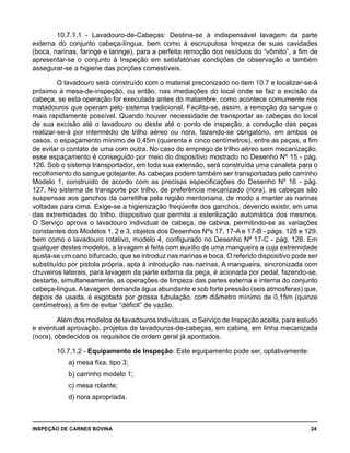 INSPEÇÃO DE CARNES BOVINA 	 24
10.7.1.1 - Lavadouro-de-Cabeças: Destina-se à indispensável lavagem da parte
externa do conjunto cabeça-língua, bem como à escrupulosa limpeza de suas cavidades
(boca, narinas, faringe e laringe), para a perfeita remoção dos resíduos do “vômito”, a fim de
apresentar-se o conjunto à Inspeção em satisfatórias condições de observação e também
assegurar-se a higiene das porções comestíveis.
O lavadouro será construído com o material preconizado no item 10.7 e localizar-se-á
próximo à mesa-de-inspeção, ou então, nas imediações do local onde se faz a excisão da
cabeça, se esta operação for executada antes do matambre, como acontece comumente nos
matadouros que operam pelo sistema tradicional. Facilita-se, assim, a remoção do sangue o
mais rapidamente possível. Quando houver necessidade de transportar as cabeças do local
de sua excisão até o lavadouro ou deste até o ponto de inspeção, a condução das peças
realizar-se-á por intermédio de trilho aéreo ou nora, fazendo-se obrigatório, em ambos os
casos, o espaçamento mínimo de 0,45m (quarenta e cinco centímetros), entre as peças, a fim
de evitar o contato de uma com outra. No caso do emprego de trilho aéreo sem mecanização,
esse espaçamento é conseguido por meio do dispositivo mostrado no Desenho Nº 15 - pág.
126. Sob o sistema transportador, em toda sua extensão, será construída uma canaleta para o
recolhimento do sangue gotejante. As cabeças podem também ser transportadas pelo carrinho
Modelo 1, construído de acordo com as precisas especificações do Desenho Nº 16 - pág.
127. No sistema de transporte por trilho, de preferência mecanizado (nora), as cabeças são
suspensas aos ganchos da carretilha pela região mentoniana, de modo a manter as narinas
voltadas para cima. Exige-se a higienização freqüente dos ganchos, devendo existir, em uma
das extremidades do trilho, dispositivo que permita a esterilização automática dos mesmos.
O Serviço aprova o lavadouro individual de cabeça, de cabina, permitindo-se as variações
constantes dos Modelos 1, 2 e 3, objetos dos Desenhos Nºs 17, 17-A e 17-B - págs. 128 e 129,
bem como o lavadouro rotativo, modelo 4, configurado no Desenho Nº 17-C - pág. 128. Em
qualquer destes modelos, a lavagem é feita com auxílio de uma mangueira a cuja extremidade
ajusta-se um cano bifurcado, que se introduz nas narinas e boca. O referido dispositivo pode ser
substituído por pistola própria, apta à introdução nas narinas. A mangueira, sincronizada com
chuveiros laterais, para lavagem da parte externa da peça, é acionada por pedal, fazendo-se,
destarte, simultaneamente, as operações de limpeza das partes externa e interna do conjunto
cabeça-língua. A lavagem demanda água abundante e sob forte pressão (seis atmosferas) que,
depois de usada, é esgotada por grossa tubulação, com diâmetro mínimo de 0,15m (quinze
centímetros), a fim de evitar “déficit” de vazão.
Além dos modelos de lavadouros individuais, o Serviço de Inspeção aceita, para estudo
e eventual aprovação, projetos de lavadouros-de-cabeças, em cabina, em linha mecanizada
(nora), obedecidos os requisitos de ordem geral já apontados.
10.7.1.2 - Equipamento de Inspeção: Este equipamento pode ser, optativamente:
		a) mesa fixa, tipo 3;
		b) carrinho modelo 1;
		c) mesa rolante;
		d) nora apropriada.
 