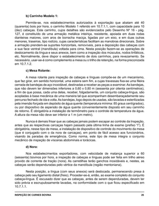INSPEÇÃO DE CARNES BOVINA 	 26
b) Carrinho Modelo 1:
Permite-se, nos estabelecimentos autorizados à exportação que abatam até 40
(quarenta) bois por hora, o carrinho Modelo 1 referido em 10.7.1.1, com capacidade para 10
(dez) cabeças. Este carrinho, cujos detalhes são evidenciados pelo Desenho Nº 16 - pág.
127, é constituído de uma armação metálica inteiriça, resistente, apoiada em duas rodas
dianteiras maiores, com aros de borracha maciça, ligadas por um eixo, e em duas outras
menores, traseiras, tipo rodízio, cujas características facilitam as manobras direcionais. Sobre
a armação prendem-se suportes horizontais, removíveis, para a deposição das cabeças com
a sua face ventral (mandíbula) voltada para cima. Nesta posição fazem-se as operações de
deslocamento da língua e seus anexos, bem como a inspeção dos músculos, nodos linfáticos,
etc. Normalmente, deve dispor o estabelecimento de dois carrinhos, para revezamento. Se
necessário, usar-se-á como complemento a mesa ou o trilho de retenção, na forma preconizada
em 10.7.1.2.
c) Mesa Rolante:
A mesa rolante para inspeção de cabeças e línguas compõe-se de um mecanismo,
que faz girar, em sentido horizontal, uma esteira sem fim, a cujas travessas fixa-se uma fileira
cerrada de bandejas de aço inoxidável, destinadas a receber as peças a examinar.As bandejas,
que não devem ter dimensões inferiores a 0,60 x 0,80 m (sessenta por oitenta centímetros),
a fim de que possa, cada uma delas, receber, folgadamente, um conjunto cabeça-língua, são
acopladas à base mecânica de uma maneira tal que acompanham desembaraçadamente seu
percurso fechado de ida e volta.As bandejas, logo depois de usadas, são lavadas e esterilizadas
pela imersão forçada em depósito de água quente (temperatura mínima: 85 graus centígrados),
ou por dispositivo de aspersão de água quente convenientemente disposto em seu caminho
de retorno. É obrigatória a instalação de termômetro para o controle de temperatura da água.
A altura da mesa não deve ser inferior a 1 m (um metro).
Nunca é demais frisar que as cabeças jamais podem escapar ao controle da Inspeção,
antes que as respectivas carcaças hajam passado pela última linha de exame (prefixo “I”). É
obrigatória, nesse tipo de mesa, a instalação de dispositivo de controle do movimento da mesa
(que é conjugado com o da nora de carcaças), em ponto de fácil acesso aos funcionários,
visando às paradas de emergência. Como norma, este tipo de mesa integra o conjunto
mecânico de inspeção de vísceras abdominais e torácicas.
d) Nora:
Nos estabelecimentos exportadores, com velocidade de matança superior a 60
(sessenta) bovinos por hora, a inspeção de cabeças e línguas pode ser feita em trilho aéreo
provido de corrente de tração (nora). As carretilhas terão ganchos inoxidáveis e, nestes, as
cabeças serão dependuradas pelo vértice da mandíbula (região mentoniana).
Nesta posição, a língua (com seus anexos) será deslocada, permanecendo presa à
cabeça pelo seu ligamento distal (freio). Proceder-se-á, então, ao exame completo do conjunto
cabeça-língua. É escusado dizer que as cabeças, antes de serem dependuradas, devem ter
sido prévia e escrupulosamente lavadas, na conformidade com o que ficou especificado em
10.7.1.1.
 