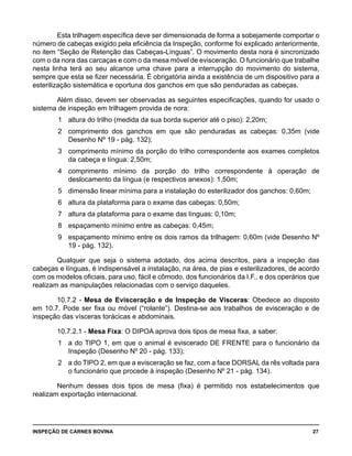 INSPEÇÃO DE CARNES BOVINA 	 27
Esta trilhagem específica deve ser dimensionada de forma a sobejamente comportar o
número de cabeças exigido pela eficiência da Inspeção, conforme foi explicado anteriormente,
no item “Seção de Retenção das Cabeças-Línguas”. O movimento desta nora é sincronizado
com o da nora das carcaças e com o da mesa móvel de evisceração. O funcionário que trabalhe
nesta linha terá ao seu alcance uma chave para a interrupção do movimento do sistema,
sempre que esta se fizer necessária. É obrigatória ainda a existência de um dispositivo para a
esterilização sistemática e oportuna dos ganchos em que são penduradas as cabeças.
Além disso, devem ser observadas as seguintes especificações, quando for usado o
sistema de inspeção em trilhagem provida de nora:
1 	 altura do trilho (medida da sua borda superior até o piso): 2,20m;
2 	 comprimento dos ganchos em que são penduradas as cabeças: 0,35m (vide
Desenho Nº 19 - pág. 132);
3	 comprimento mínimo da porção do trilho correspondente aos exames completos
da cabeça e língua: 2,50m;
4	 comprimento mínimo da porção do trilho correspondente à operação de
deslocamento da língua (e respectivos anexos): 1,50m;
5 	 dimensão linear mínima para a instalação do esterilizador dos ganchos: 0,60m;
6 	 altura da plataforma para o exame das cabeças: 0,50m;
7 	 altura da plataforma para o exame das línguas: 0,10m;
8	 espaçamento mínimo entre as cabeças: 0,45m;
9	 espaçamento mínimo entre os dois ramos da trilhagem: 0,60m (vide Desenho Nº
19 - pág. 132).
Qualquer que seja o sistema adotado, dos acima descritos, para a inspeção das
cabeças e línguas, é indispensável a instalação, na área, de pias e esterilizadores, de acordo
com os modelos oficiais, para uso, fácil e cômodo, dos funcionários da I.F., e dos operários que
realizam as manipulações relacionadas com o serviço daqueles.
10.7.2 - Mesa de Evisceração e de Inspeção de Vísceras: Obedece ao disposto
em 10.7. Pode ser fixa ou móvel (“rolante”). Destina-se aos trabalhos de evisceração e de
inspeção das vísceras torácicas e abdominais.
10.7.2.1 - Mesa Fixa: O DIPOA aprova dois tipos de mesa fixa, a saber:
1	 a do TIPO 1, em que o animal é eviscerado DE FRENTE para o funcionário da
Inspeção (Desenho Nº 20 - pág. 133);
2 	 a do TIPO 2, em que a evisceração se faz, com a face DORSAL da rês voltada para
o funcionário que procede à inspeção (Desenho Nº 21 - pág. 134).
Nenhum desses dois tipos de mesa (fixa) é permitido nos estabelecimentos que
realizam exportação internacional.
 
