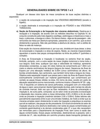 INSPEÇÃO DE CARNES BOVINA 	 28
GENERALIDADES SOBRE OS TIPOS 1 e 2
Qualquer um desses dois tipos de mesa compõe-se de duas seções distintas e
separadas:
1 	 a seção de evisceração e de inspeção das VÍSCERAS ABDOMINAIS (exceto o
fígado);
2 	 a seção destinada à evisceração e à inspeção do FÍGADO e das VÍSCERAS
TORÁCICAS.
a) 	Seção de Evisceração e de Inspeção das vísceras abdominais: Destina-se à
recepção e à inspeção, de acordo com os métodos descritos no Capítulo IV, do
conjunto constituído pelo trato digestivo (esôfago, estômagos e intestinos) e mais o
baço, o pâncreas, a bexiga e o útero. Os úteros cheios - diga-se de passagem - são
removidos da mesa por abertura apropriada, passando a um carrinho, que os leva
diretamente à graxaria. Não são permitidas a abertura de úteros, nem a esfola de
fetos na sala de matança.
	 Esta seção de vísceras abdominais é, por sua vez, dividida em duas áreas: a área
de evisceração e inspeção e a área de espera. Nesta, as vísceras inspecionadas
aguardam o exame das peças correspondentes na linha de prefixo F (pulmões e
coração).
	 A Área de Evisceração e Inspeção é localizada no extremo final da seção,
limítrofe, portanto, com a outra seção da mesa (órgãos torácicos) e toma toda a
sua largura. Esta área, qualquer que seja a velocidade da matança, apresenta
dimensões constantes, ou seja: 2m (dois metros) de comprimento por 1,80m (um
metro e oitenta centímetros) de largura (largura da mesa). Separa-se da Área de
Espera por uma elevação metálica de 0,05m (cinco centímetros) de altura, de
bordas arredondadas, tipo cantoneira, que também toma toda a largura da mesa.
Objetiva esta separação impedir que passe para o lado da Área de Espera líquido
eventualmente contaminado por material gastrintestinal, que contaminaria por
contato as peças limpas retidas na área. Em torno da área, exceto em parte da
elevação separatória acima mencionada, conforme mostra o Desenho Nº 20 - pág.
133, é requerido um sistema de canos perfurados, conjugado com um misturador
de água e vapor, para propiciar rápida higienização da área, pelo manejo da válvula
de controle manual, toda vez que se fizer necessário. A área de evisceração e
inspeção é, de outra parte, composta: (a) do setor onde se procede à evisceração
e deposição das vísceras sobre a mesa (dimensões 2,00 x 0,90m) e (b) do setor
onde se procede à inspeção (medindo também 2,00 x 0,90m). Estes setores são
parcialmente separados entre si por uma divisão metálica, de modo a evitar que as
vísceras arriadas caiam diretamente no setor de inspeção e prejudique os exames
que ali se realizam, das peças da rês precedente. Em local conveniente do setor de
inspeção situa-se uma abertura destinada a dar saída às peças contaminadas por
conteúdo gastrintestinal e às demais condenadas pela I.F. e que não necessitem
ser removidas para o Departamento de Inspeção Final, bem como à vazão das
águas contaminadas. Essas peças condenadas, destinando-se à graxaria, sob o
controle da I.F., são recolhidas em carrinho privativo deste transporte (pintado de
 