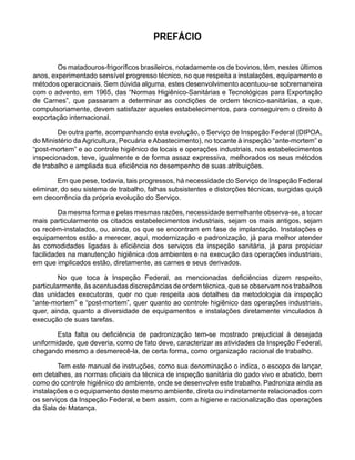 PREFÁCIO
Os matadouros-frigoríficos brasileiros, notadamente os de bovinos, têm, nestes últimos
anos, experimentado sensível progresso técnico, no que respeita a instalações, equipamento e
métodos operacionais. Sem dúvida alguma, estes desenvolvimento acentuou-se sobremaneira
com o advento, em 1965, das “Normas Higiênico-Sanitárias e Tecnológicas para Exportação
de Carnes”, que passaram a determinar as condições de ordem técnico-sanitárias, a que,
compulsoriamente, devem satisfazer aqueles estabelecimentos, para conseguirem o direito à
exportação internacional.
De outra parte, acompanhando esta evolução, o Serviço de Inspeção Federal (DIPOA,
do Ministério da Agricultura, Pecuária e Abastecimento), no tocante à inspeção “ante-mortem” e
“post-mortem” e ao controle higiênico de locais e operações industriais, nos estabelecimentos
inspecionados, teve, igualmente e de forma assaz expressiva, melhorados os seus métodos
de trabalho e ampliada sua eficiência no desempenho de suas atribuições.
Em que pese, todavia, tais progressos, há necessidade do Serviço de Inspeção Federal
eliminar, do seu sistema de trabalho, falhas subsistentes e distorções técnicas, surgidas quiçá
em decorrência da própria evolução do Serviço.
Da mesma forma e pelas mesmas razões, necessidade semelhante observa-se, a tocar
mais particularmente os citados estabelecimentos industriais, sejam os mais antigos, sejam
os recém-instalados, ou, ainda, os que se encontram em fase de implantação. Instalações e
equipamentos estão a merecer, aqui, modernização e padronização, já para melhor atender
às comodidades ligadas à eficiência dos serviços da inspeção sanitária, já para propiciar
facilidades na manutenção higiênica dos ambientes e na execução das operações industriais,
em que implicados estão, diretamente, as carnes e seus derivados.
No que toca à Inspeção Federal, as mencionadas deficiências dizem respeito,
particularmente, às acentuadas discrepâncias de ordem técnica, que se observam nos trabalhos
das unidades executoras, quer no que respeita aos detalhes da metodologia da inspeção
“ante-mortem” e “post-mortem”, quer quanto ao controle higiênico das operações industriais,
quer, ainda, quanto a diversidade de equipamentos e instalações diretamente vinculados à
execução de suas tarefas.
Esta falta ou deficiência de padronização tem-se mostrado prejudicial à desejada
uniformidade, que deveria, como de fato deve, caracterizar as atividades da Inspeção Federal,
chegando mesmo a desmerecê-la, de certa forma, como organização racional de trabalho.
Tem este manual de instruções, como sua denominação o indica, o escopo de lançar,
em detalhes, as normas oficiais da técnica de inspeção sanitária do gado vivo e abatido, bem
como do controle higiênico do ambiente, onde se desenvolve este trabalho. Padroniza ainda as
instalações e o equipamento deste mesmo ambiente, direta ou indiretamente relacionados com
os serviços da Inspeção Federal, e bem assim, com a higiene e racionalização das operações
da Sala de Matança.
 