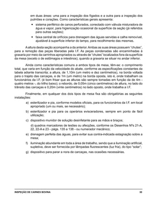 INSPEÇÃO DE CARNES BOVINA 	 30
em duas áreas: uma para a inspeção dos fígados e a outra para a inspeção dos
pulmões e corações. Como características gerais apresenta:
	 sistema periférico de canos perfurados, conectado com válvula misturadora deyy
água e vapor, para higienização ocasional da superfície da seção (já referidos
para outras seções);
	 faixa central de orifícios para drenagem das águas servidas e calha removível,yy
ajustável à superfície inferior do tampo, para recolhimento das mesmas.
Aaltura desta seção acompanha a da anterior.Ambas as suas áreas possuem “chutes”,
para a remoção das peças liberadas pela I.F. As peças condenadas são encaminhadas à
graxaria por meio da carrinhos apropriados ou através de “chutes” localizados fora da superfície
da mesa (exceto o de estômagos e intestinos), quando a graxaria se situar no andar inferior.
Ainda como características comuns a ambos tipos de mesa, têm-se: o comprimento
total, que varia em função da velocidade do abate, conforme as especificações constantes da
tabela adiante transcrita; a altura, de 1,10m (um metro e dez centímetros), na borda voltada
para o trajeto das carcaças, e de 1m (um metro) na borda oposta, isto é, onde trabalham os
funcionários da I.F. (é bom frisar que as alturas são sempre tomadas em função da de 4m -
quatro metros -, do trilho baixo); o rebordo, de 0,05m (cinco centímetros) de altura, no lado do
trânsito das carcaças e 0,20m (vinte centímetros) no lado oposto, onde trabalha a I.F.
Finalmente, em qualquer dos dois tipos de mesa fixa são obrigatórias as seguintes
instalações:
a) 	esterilizador e pia, conforme modelos oficiais, para os funcionários da I.F. em local
apropriado (um ou mais, se necessário);
b) 	esterilizador e pia para os operários evisceradores, sempre em ponto de fácil
utilização;
c) 	dispositivo munidor de solução desinfetante para as mãos e braços;
		d) quadros marcadores de lesões ou afecções, conforme os Desenhos Nºs 21-A,
22, 22-A e 23 - págs. 135 a 138 - ou numerador mecânico;
e) 	drenagem perfeita das águas, para evitar sua contra-indicada estagnação sobre a
mesa;
f) 	 iluminação abundante em toda a área de trabalho, sendo que a iluminação artificial,
supletiva, deve ser fornecida por lâmpadas fluorescentes (luz fria), do tipo “solar”;
g) 	dispositivo para parar a nora de carcaças, nas ocasiões necessárias.
 