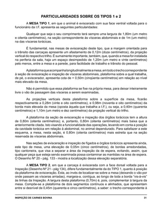 INSPEÇÃO DE CARNES BOVINA 	 31
PARTICULARIDADES SOBRE OS TIPOS 1 e 2
A MESA TIPO 1, em que o animal é eviscerado com sua face ventral voltada para o
funcionário da I.F. apresenta as seguintes particularidades:
Qualquer que seja o seu comprimento terá sempre uma largura de 1,80m (um metro
e oitenta centímetros), na seção correspondente às vísceras abdominais e de 1m (um metro)
na das vísceras torácicas.
É fundamental, nas mesas de evisceração deste tipo, que a margem orientada para
o trânsito das carcaças apresente um afastamento de 0,12m (doze centímetros), da projeção
vertical do respectivo trilho. É sumamente importante, também, que, quando a mesa for instalada
na periferia da sala, haja um espaço desimpedido de 1,20m (um metro e vinte centímetros)
pelo menos, entre a mesa e a parede, para facilidade de trabalho e trânsito do pessoal.
Aplataformaqueacompanhalongitudinalmenteamesa,emtodootrechocorrespondente
à seção de evisceração e inspeção de vísceras abdominais, plataforma sobre a qual trabalha,
de pé, o eviscerador, apresenta cota de + 0,50m (cinqüenta centímetros) em relação ao nível
mais elevado da mesa.
Não é permitido que essa plataforma se fixe na própria mesa, para deixar inteiramente
livre o vão de passagem das vísceras a serem examinadas.
As projeções verticais desta plataforma sobre a superfície da mesa, ficarão
respectivamente a 0,28m (vinte e oito centímetros), e 0,98m (noventa e oito centímetros) da
borda mais elevada da mesa (oposta àquela que trabalha a I.F.), ou seja, a 0,40m (quarenta
centímetros) e 1,10m (um metro e dez centímetros) da projeção vertical do trilho.
A plataforma da seção de evisceração e inspeção dos órgãos torácicos tem a altura
de 0,80m (oitenta centímetros); e, portanto, 0,80m (oitenta centímetros) mais baixa que a
anteriormente citada. Isto visando a funcionalidade das operações, levando em conta a posição
da cavidade torácica em relação à abdominal, no animal dependurado. Para satisfazer a este
esquema, a mesa, nesta seção, é 0,80m (oitenta centímetros) mais estreita que na seção
reservada às vísceras abdominais.
Nas seções de evisceração e inspeção de fígados e órgãos torácicos apresenta ainda,
este tipo de mesa, uma elevação de 0,05m (cinco centímetros), de bordas arredondadas,
tipo cantoneira, que visa a separar a área da inspeção da de espera, evitando, assim, que
qualquer peça que esteja sendo examinada possa contaminar as mantidas na área de espera.
O Desenho Nº 20 - pág. 133 - mostra a localização dessa elevação separatória.
A MESA TIPO 2, em que a carcaça é eviscerada com a face dorsal voltada para a
Inspeção (Desenho Nº 21 - pág 134), difere fundamentalmente da do TIPO 1, quanto à posição
da plataforma de evisceração. Esta, ao invés de localizar-se sobre a mesa (deixando o vão por
onde passam as vísceras arriadas), margeia-a, contígua, ao longo de toda a borda “vis-à-vis”
às linhas da Inspeção. A largura desta plataforma (0,70m) é, pois, complementar à largura da
mesa. Compõe-se a plataforma de dois segmentos contínuos e alinhados, que apresentam
entre si desnível de 0,45m (quarenta e cinco centímetros), a saber: o trecho correspondente à
 