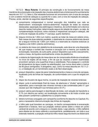 INSPEÇÃO DE CARNES BOVINA 	 34
10.7.2.2 - Mesa Rolante: O princípio da construção e do funcionamento da mesa
mecânica de evisceração e da inspeção das vísceras abdominais e torácicas já foi sucintamente
descrito em 10.7.1.2, letra c). Ela necessita funcionar em sincronismo com a nora de carcaças
e com a esteira móvel de cabeças ou quando for o caso, com a nora de inspeção de cabeças.
Precisa, ainda, atender às seguintes especificações:
a) 	comprimento indispensável à normal execução dos trabalhos que nela se
desenvolvem: evisceração torácico-abdominal; inspeção de todas as vísceras
destacadas; separação dos estômagos e intestinos, de conformidade com a técnica
descrita nestas Instruções; determinação segura da relação de origem, ou seja, de
complementação recíproca, entre vísceras e respectivas carcaças e cabeças, até
a linha de inspeção de prefixo “I” (carcaça, quarto dianteiro);
b) 	largura mínima de 1,00m (um metro), quando se tratar de mesa em esteira única.
Nas mesas de duas esteiras paralelas, a destinada às vísceras abdominais deverá
ter a largura mínima de 1,00m (um metro) e a reservada às vísceras torácicas (e
fígados) a de 0,80m (oitenta centímetros);
c) 	no sistema de mesa com plataforma de evisceração, esta deve ter uma disposição
tal, que impeça o contato das vísceras e carcaças com a mesma, por ocasião da
evisceração; necessita, de outra parte, possuir dispositivo que evite o escoamento,
sobre a mesa, de líquidos eventualmente vindos da plataforma;
d) 	o sistema de higienização da mesa deve ser de comprovada eficiência e localizado
no início do trajeto útil da mesa, a fim de que as vísceras a serem examinadas
encontrem sempre uma superfície limpa e esterilizada. Para assegurar o controle
da temperatura da água (usada na esterilização), que nunca deve estar a menos
de 85 graus centígrados, é obrigatória, aqui, como na mesa descrita em 10.7.1.2 -
c), a instalação de um termômetro exato e de fácil observação;
e) 	possuir dispositivo, capaz de parar instantaneamente a mesa e a nora de carcaças,
localizado junto às linhas de inspeção, de conformidade com o que foi exigido em
10.5;
f) 	 dispor de chuveiro de água morna, no ponto de inspeção de vísceras torácicas;
g) 	dispor, junto à extremidade final da mesa, de aberturas e “chutes” apropriados e
separados, para a remoção das vísceras normais e das condenadas pela I.F. (por
causas que não impliquem sua remessa para o D.I.F.);
h) 	possuir cabina para lavagem e desinfecção de botas, com solução de hipoclorito a
0,1% (um décimo por cento), em localização conveniente e de modo a evitar que
elas possam contaminar a plataforma e a própria mesa;
i) 	 letreiro luminoso conjugado com campainha (conforme foi descrito no Capítulo IV),
para a necessária intercomunicação das linhas de inspeção;
j) 	 o trilho pelo qual transitam as carcaças, no trecho correspondente à evisceração
abdominal e torácica, terá sua projeção vertical caindo sobre a mesa em ponto
variável de acordo com a largura e o modelo desta. Logo adiante, o trilho defletirá
para afastar-se da mesa voltando a acompanhá-la, paralelamente, em toda a sua
extensão restante; a projeção vertical do trilho nesse segundo trecho se distanciará
 