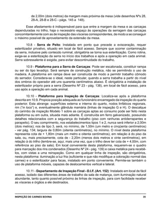 INSPEÇÃO DE CARNES BOVINA 	 35
de 2,00m (dois metros) da margem mais próxima da mesa (vide desenhos Nºs 28,
28-A, 28-B e 28-C - págs. 145 a 148).
Esse afastamento é indispensável para que entre a margem da mesa e as carcaças
dependuradas no trilho, haja o necessário espaço às operações da serragem das carcaças
concomitantemente com as de inspeção das vísceras correspondentes, de modo a se conseguir
o máximo possível de aproveitamento da extensão da mesa.
10.8 - Serra de Peito: Instalada em ponto que precede a evisceração, requer
esterilizador privativo, situado em local de fácil acesso. Sempre que ocorrer contaminação
da serra, inclusive pelo conteúdo ruminal, obrigatória se torna sua esterilização. Como rotina,
exige-se a esterilização da serra no início dos trabalhos e após a operação em cada animal.
Serra sobressalente é exigida, para evitar descontinuidade do trabalho.
10.9 - Plataforma para a Serra de Carcaças: Pode ser escalonada, constituir rampa
ou ser do tipo levadiço. Será sempre de construção metálica, não se permitindo o uso de
madeira. A plataforma em rampa deve ser construída de modo a permitir trabalho cômodo
do serrador. Considera-se o ideal, neste particular, quando a serra trabalha a partir do nível
dos ombros do operador até uns quarenta centímetros abaixo. É obrigatória a instalação de
esterilizador próprio para a serra (Desenho Nº 23 - pág. 138), em local de fácil acesso, para
uso após a operação em cada animal.
10.10 - Plataforma para Inspeção de Carcaças: Localiza-se após a plataforma
descrita em 10.9. Propicia posição adequada ao funcionário encarregado da inspeção do quarto
posterior. Esta abrange: superfícies externa e interna do quarto, nodos linfáticos regionais,
rim (“in loco”) e, eventualmente glândula mamária (linhas de inspeção G e H). O descalque
do carimbo de inspeção Modelo 1 sobre as carcaças aptas ao consumo pode ser feito nesta
plataforma ou em outra, situada mais adiante. É construída em ferro galvanizado, possuindo
detalhes relacionados com a segurança do trabalho (piso com ranhuras antiderrapantes e
parapeito). O seu comprimento, nos estabelecimentos tipos 1 e 2, nunca será inferior a 2,00m
(dois metros); nos de tipo 3, será, no mínimo, de 1,50m (um metro e cinqüenta centímetros)
- ver pág. 134; largura de 0,80m (oitenta centímetros), no mínimo. O nível desta plataforma
representa cota de + 1,80m (mais um metro e oitenta centímetros), em relação à do piso da
sala, ou, mais precisamente, cota de - 2,20m (menos dois metros e vinte centímetros), em
relação à do trilho (lembre-se, aqui, mais uma vez, que o trilho deve ter cota de + 4,00m, com
referência ao piso da sala). Em local conveniente desta plataforma, requerem-se o quadro
para marcação dos rins condenados (Desenho Nº 24 - pág. 139) e caixa metálica para recebê-
los, com vistas a uma reinspeção. Como em qualquer linha de inspeção, são obrigatórios,
nesta plataforma: iluminação a luz fria (suficiente e que não modifique a coloração normal das
carnes) e o esterilizador para facas, instalado em ponto conveniente. Permite-se também o
uso de plataforma móveis, capazes de deslocamentos vertical e lateral.
10.11 - Departamento de Inspeção Final - D.I.F. (Art. 152): Instalado em local de fácil
acesso, isolado das diferentes áreas de trabalho da sala de matança, com iluminação natural
abundante, tanto quanto possível próximo às linhas de inspeção, para com facilidade receber
as vísceras e órgãos a ele destinados.
 