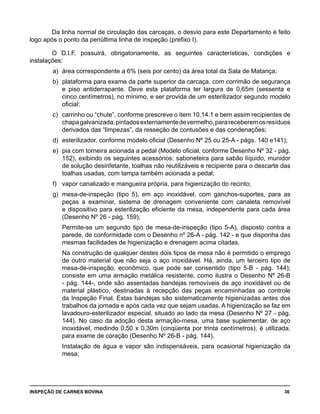 INSPEÇÃO DE CARNES BOVINA 	 36
Da linha normal de circulação das carcaças, o desvio para este Departamento é feito
logo após o ponto da penúltima linha de inspeção (prefixo I).
O D.I.F. possuirá, obrigatoriamente, as seguintes características, condições e
instalações:
a) 	área correspondente a 6% (seis por cento) da área total da Sala de Matança;
b) 	plataforma para exame da parte superior da carcaça, com corrimão de segurança
e piso antiderrapante. Deve esta plataforma ter largura de 0,65m (sessenta e
cinco centímetros), no mínimo, e ser provida de um esterilizador segundo modelo
oficial;
c) 	carrinho ou “chute”, conforme prescreve o item 10.14.1 e bem assim recipientes de
chapagalvanizada,pintadosexternamentedevermelho,parareceberemosresíduos
derivados das “limpezas”, da resseção de contusões e das condenações;
d) 	esterilizador, conforme modelo oficial (Desenho Nº 25 ou 25-A - págs. 140 e141);
e) 	pia com torneira acionada a pedal (Modelo oficial, conforme Desenho Nº 32 - pág.
152), exibindo os seguintes acessórios: saboneteira para sabão líquido, munidor
de solução desinfetante, toalhas não reutilizáveis e recipiente para o descarte das
toalhas usadas, com tampa também acionada a pedal;
f) 	 vapor canalizado e mangueira própria, para higienização do recinto;
g) 	mesa-de-inspeção (tipo 5), em aço inoxidável, com ganchos-suportes, para as
peças a examinar, sistema de drenagem conveniente com canaleta removível
e dispositivo para esterilização eficiente da mesa, independente para cada área
(Desenho Nº 26 - pág. 159);
	 Permite-se um segundo tipo de mesa-de-inspeção (tipo 5-A), disposto contra a
parede, de conformidade com o Desenho nº 26-A - pág. 142 - e que disponha das
mesmas facilidades de higienização e drenagem acima citadas.
	 Na construção de qualquer destes dois tipos de mesa não é permitido o emprego
de outro material que não seja o aço inoxidável. Há, ainda, um terceiro tipo de
mesa-de-inspeção, econômico, que pode ser consentido (tipo 5-B - pág. 144);
consiste em uma armação metálica resistente, como ilustra o Desenho Nº 26-B
- pág. 144-, onde são assentadas bandejas removíveis de aço inoxidável ou de
material plástico, destinadas à recepção das peças encaminhadas ao controle
da Inspeção Final. Estas bandejas são sistematicamente higienizadas antes dos
trabalhos da jornada e após cada vez que sejam usadas. A higienização se faz em
lavadouro-esterilizador especial, situado ao lado da mesa (Desenho Nº 27 - pág.
144). No caso da adoção desta armação-mesa, uma base suplementar, de aço
inoxidável, medindo 0,50 x 0,30m (cinqüenta por trinta centímetros), é utilizada,
para exame de coração (Desenho Nº 26-B - pág. 144).
	 Instalação de água e vapor são indispensáveis, para ocasional higienização da
mesa;
 