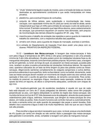 INSPEÇÃO DE CARNES BOVINA 	 37
h) 	“chute” diretamente ligado à seção de miúdos, para a remoção de todas as vísceras
destinadas ao aproveitamento condicional e que serão manipuladas em mesa
privativa;
i) 	 plataforma, para eventual limpeza de contusões;
j) 	 conjunto de trilhos aéreos, para sustentação e movimentação das meias-
carcaças, com capacidade mínima de 2% (dois por cento) do total do abate, sendo
indispensável que haja um trilho para entrada de carcaças e outro de saída para a
linha normal. É também necessário que haja trilhos-desvios, para o estacionamento
de carcaças, que porventura requeiram um exame mais demorado, sem prejuízo
da movimentação das demais (Desenho sugestivo Nº 28 - pág. 145);
k) 	mesinha para o trabalho de anotação das rejeições e para a guarda do material de
trabalho do veterinário, com a respectiva tabuleta das papeletas;
l) 	 armário com chave, para a guarda de chapas de marcação, aventais e carimbos;
m) 	à entrada do Departamento de Inspeção Final deve existir uma placa com os
dizeres: PRIVATIVO DA INSPEÇÃO FEDERAL.
10.12 - Lavadouro das Meias-carcaças: A lavagem das meias-carcaças é feita
com jatos d’água à temperatura de 38ºC (trinta e oito graus centígrados) e sob uma pressão
mínima de 3 atm (três atmosferas). Os jatos podem provir de instalações tubulares fixas ou de
mangueiras reforçadas, trazendo como terminais pistolas próprias. No primeiro caso, a lavagem
se faz em gabinete, ou túnel, ao longo do qual, ao passarem as meias-carcaças, puxadas pela
nora, recebem os jatos cruzados provenientes de tubulações hidráulicas laterais. No segundo
caso, operários colocados de um lado da linha dirigem os jatos das pistolas contra as meias-
carcaças, diligenciando isentá-las completamente de coágulos sangüíneos e outros detritos,
porventura aderentes à sua superfície, tanto na face lateral, como na medial; obviamente, neste
caso as meias-carcaças devem receber um movimento de rotação sobre seu eixo vertical; esta
operação é feita com o auxílio de ganchos metálicos, de tamanho conveniente. Para conter,
na medida do possível, os respingos d’água, inevitáveis nesta operação, instala-se do lado
oposto da linha um tapume, de altura e comprimento adequados, construído com chapas de
aço inox.
Um lavadouro-gabinete que dá excelentes resultados é aquele em que de cada
lado está disposto um cano de 2” (duas polegadas) de diâmetro; estes canos têm projeção
perpendicular ao piso, com ligeira obliqüidade no sentido do trajeto das meias-carcaças; são
munidos de bicos com luz de 3/16” (três dezesseis avos de polegada), através dos quais passam
violentíssimos jatos d’água, retilíneos, transversais, que atingem as meias-carcaças de cima
abaixo, em todas as partes. Este chuveiro funciona sob controle manual ou automaticamente,
de modo a somente entrar em ação quando da passagem das peças a serem lavadas. Este
detalhe visa a economia d’água e esta é de muita importância, toda vez que se usa o líquido
sob alta pressão.
Para recolher a água servida é necessário que o piso, no local, possua uma declividade
de 4% (quatro por cento) em direção ao ralo central. Após a passagem das meias-carcaças
pelo gabinete é conveniente, ainda, completar a lavagem com jatos de mangueira manual.
 