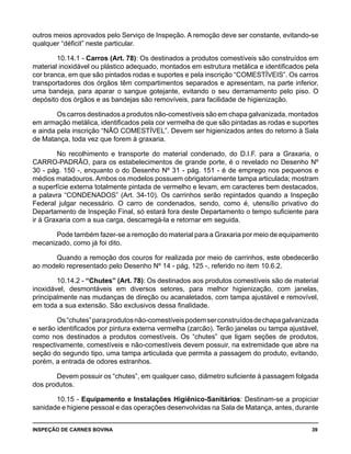 INSPEÇÃO DE CARNES BOVINA 	 39
outros meios aprovados pelo Serviço de Inspeção. A remoção deve ser constante, evitando-se
qualquer “déficit” neste particular.
10.14.1 - Carros (Art. 78): Os destinados a produtos comestíveis são construídos em
material inoxidável ou plástico adequado, montados em estrutura metálica e identificados pela
cor branca, em que são pintados rodas e suportes e pela inscrição “COMESTÍVEIS”. Os carros
transportadores dos órgãos têm compartimentos separados e apresentam, na parte inferior,
uma bandeja, para aparar o sangue gotejante, evitando o seu derramamento pelo piso. O
depósito dos órgãos e as bandejas são removíveis, para facilidade de higienização.
Os carros destinados a produtos não-comestíveis são em chapa galvanizada, montados
em armação metálica, identificados pela cor vermelha de que são pintadas as rodas e suportes
e ainda pela inscrição “NÃO COMESTÍVEL”. Devem ser higienizados antes do retorno à Sala
de Matança, toda vez que forem à graxaria.
No recolhimento e transporte do material condenado, do D.I.F. para a Graxaria, o
CARRO-PADRÃO, para os estabelecimentos de grande porte, é o revelado no Desenho Nº
30 - pág. 150 -, enquanto o do Desenho Nº 31 - pág. 151 - é de emprego nos pequenos e
médios matadouros. Ambos os modelos possuem obrigatoriamente tampa articulada; mostram
a superfície externa totalmente pintada de vermelho e levam, em caracteres bem destacados,
a palavra “CONDENADOS” (Art. 34-10). Os carrinhos serão repintados quando a Inspeção
Federal julgar necessário. O carro de condenados, sendo, como é, utensílio privativo do
Departamento de Inspeção Final, só estará fora deste Departamento o tempo suficiente para
ir à Graxaria com a sua carga, descarregá-la e retornar em seguida.
Pode também fazer-se a remoção do material para a Graxaria por meio de equipamento
mecanizado, como já foi dito.
Quando a remoção dos couros for realizada por meio de carrinhos, este obedecerão
ao modelo representado pelo Desenho Nº 14 - pág. 125 -, referido no item 10.6.2.
10.14.2 - “Chutes” (Art. 78): Os destinados aos produtos comestíveis são de material
inoxidável, desmontáveis em diversos setores, para melhor higienização, com janelas,
principalmente nas mudanças de direção ou acanaletados, com tampa ajustável e removível,
em toda a sua extensão. São exclusivos dessa finalidade.
Os“chutes”paraprodutosnão-comestíveispodemserconstruídosdechapagalvanizada
e serão identificados por pintura externa vermelha (zarcão). Terão janelas ou tampa ajustável,
como nos destinados a produtos comestíveis. Os “chutes” que ligam seções de produtos,
respectivamente, comestíveis e não-comestíveis devem possuir, na extremidade que abre na
seção do segundo tipo, uma tampa articulada que permita a passagem do produto, evitando,
porém, a entrada de odores estranhos.
Devem possuir os “chutes”, em qualquer caso, diâmetro suficiente à passagem folgada
dos produtos.
10.15 - Equipamento e Instalações Higiênico-Sanitários: Destinam-se a propiciar
sanidade e higiene pessoal e das operações desenvolvidas na Sala de Matança, antes, durante
 