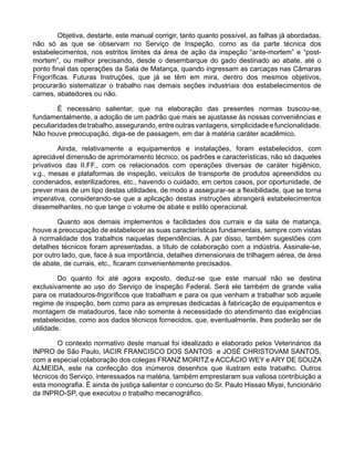 Objetiva, destarte, este manual corrigir, tanto quanto possível, as falhas já abordadas,
não só as que se observam no Serviço de Inspeção, como as da parte técnica dos
estabelecimentos, nos estritos limites da área de ação da inspeção “ante-mortem” e “post-
mortem”, ou melhor precisando, desde o desembarque do gado destinado ao abate, até o
ponto final das operações da Sala de Matança, quando ingressam as carcaças nas Câmaras
Frigoríficas. Futuras Instruções, que já se têm em mira, dentro dos mesmos objetivos,
procurarão sistematizar o trabalho nas demais seções industriais dos estabelecimentos de
carnes, abatedores ou não.
É necessário salientar, que na elaboração das presentes normas buscou-se,
fundamentalmente, a adoção de um padrão que mais se ajustasse às nossas conveniências e
peculiaridadesdetrabalho,assegurando,entreoutrasvantagens,simplicidadeefuncionalidade.
Não houve preocupação, diga-se de passagem, em dar à matéria caráter acadêmico.
Ainda, relativamente a equipamentos e instalações, foram estabelecidos, com
apreciável dimensão de aprimoramento técnico, os padrões e características, não só daqueles
privativos das II.FF., com os relacionados com operações diversas de caráter higiênico,
v.g., mesas e plataformas de inspeção, veículos de transporte de produtos apreendidos ou
condenados, esterilizadores, etc., havendo o cuidado, em certos casos, por oportunidade, de
prever mais de um tipo destas utilidades, de modo a assegurar-se a flexibilidade, que se torna
imperativa, considerando-se que a aplicação destas instruções abrangerá estabelecimentos
dissemelhantes, no que tange o volume de abate e estilo operacional.
Quanto aos demais implementos e facilidades dos currais e da sala de matança,
houve a preocupação de estabelecer as suas características fundamentais, sempre com vistas
à normalidade dos trabalhos naquelas dependências. A par disso, também sugestões com
detalhes técnicos foram apresentadas, a título de colaboração com a indústria. Assinale-se,
por outro lado, que, face à sua importância, detalhes dimensionais de trilhagem aérea, de área
de abate, de currais, etc., ficaram convenientemente precisados.
Do quanto foi até agora exposto, deduz-se que este manual não se destina
exclusivamente ao uso do Serviço de Inspeção Federal. Será ele também de grande valia
para os matadouros-frigoríficos que trabalham e para os que venham a trabalhar sob aquele
regime de inspeção, bem como para as empresas dedicadas à fabricação de equipamentos e
montagem de matadouros, face não somente à necessidade do atendimento das exigências
estabelecidas, como aos dados técnicos fornecidos, que, eventualmente, lhes poderão ser de
utilidade.
O contexto normativo deste manual foi idealizado e elaborado pelos Veterinários da
INPRO de São Paulo, IACIR FRANCISCO DOS SANTOS e JOSÉ CHRISTOVAM SANTOS,
com a especial colaboração dos colegas FRANZ MORITZ e ACCÁCIO WEY e ARY DE SOUZA
ALMEIDA, este na confecção dos inúmeros desenhos que ilustram este trabalho. Outros
técnicos do Serviço, interessados na matéria, também emprestaram sua valiosa contribuição a
esta monografia. É ainda de justiça salientar o concurso do Sr. Paulo Hissao Miyai, funcionário
da INPRO-SP, que executou o trabalho mecanográfico.
 