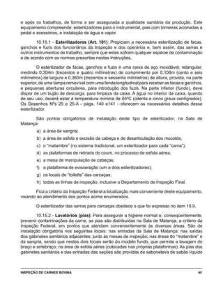 INSPEÇÃO DE CARNES BOVINA 	 40
e após os trabalhos, de forma a ser assegurada a qualidade sanitária da produção. Este
equipamento compreende: esterilizadores para o instrumental, pias com torneiras acionadas a
pedal e acessórios, e instalação de água e vapor.
10.15.1 - Esterilizadores (Art. 101): Propiciam a necessária esterilização de facas,
ganchos e fuzis dos funcionários da Inspeção e dos operários e, bem assim, das serras e
outros instrumentos de trabalho, sempre que estes sofram qualquer espécie de contaminação
e de acordo com as normas prescritas nestas Instruções.
O esterilizador de facas, ganchos e fuzis é uma caixa de aço inoxidável, retangular,
medindo 0,304m (trezentos e quatro milímetros) de comprimento por 0,106m (cento e seis
milímetros) de largura e 0,360m (trezentos e sessenta milímetros) de altura, provida, na parte
superior, de uma tampa removível com uma fenda longitudinal para receber as facas e ganchos,
e pequenas aberturas circulares, para introdução dos fuzis. Na parte inferior (fundo), deve
dispor de um bujão de descarga, para limpeza da caixa. A água no interior da caixa, quando
de seu uso, deverá estar à temperatura mínima de 85ºC (oitenta e cinco graus centígrados).
Os Desenhos Nºs 25 e 25-A - págs. 140 e141 - oferecem os necessários detalhes desse
esterilizador.
São pontos obrigatórios de instalação deste tipo de esterilizador, na Sala de
Matança:
a) 	a área de sangria;
b) 	a área de esfola e excisão da cabeça e de desarticulação dos mocotós;
c) 	o “matambre” (no sistema tradicional, um esterilizador para cada “cama”);
d) 	as plataformas de retirada do couro, no processo de esfola aérea;
e) 	a mesa de manipulação de cabeças;
f) 	 a plataforma de evisceração (um a dois esterilizadores);
g) 	os locais de “toilette” das carcaças;
h) 	todas as linhas de inspeção, inclusive o Departamento de Inspeção Final.
Fica a critério da Inspeção Federal a localização mais conveniente deste equipamento,
visando ao atendimento dos pontos acima enumerados.
O esterilizador das serras para carcaças obedece o que foi expresso no item 10.9.
10.15.2 - Lavatórios (pias): Para assegurar a higiene normal e, conseqüentemente,
prevenir contaminações da carne, as pias são distribuídas na Sala de Matança, a critério da
Inspeção Federal, em pontos que atendam convenientemente às diversas áreas. São de
instalação obrigatória nos seguintes locais: nas entradas da Sala de Matança; nas saídas
dos gabinetes sanitários adjacentes; junto às mesas de inspeção; nas áreas do “matambre” e
da sangria, sendo que nestes dois locais serão do modelo fundo, que permite a lavagem do
braço e antebraço; na área de esfola aérea (colocadas nas próprias plataformas). As pias dos
gabinetes sanitários e das entradas das seções são providas de saboneteira de sabão líquido
 