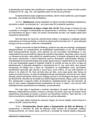 INSPEÇÃO DE CARNES BOVINA 	 41
e abastecidas com toalhas não neutilizáveis e respectivo depósito com tampa movida a pedal.
O Desenho Nº 32 - pág. 152 - dá sugestões sobre um tipo de pia profunda.
Complementando estas exigências sanitárias, devem existir pedilúvios, para lavagem
das botas, nas entradas da Sala de Matança.
10.15.3 - Bebedouros: Serão instalados no interior da Sala de Matança bebedouros,
acionados a pedal, na proporção de 1 (um) para cada 50 (cinqüenta) operários.
10.15.4 - Instalação de Água e Vapor (Art. 34-16): Para ensejar a limpeza do piso
e paredes e a lavagem e esterilização de equipamentos e utensílios, impõe-se a instalação
de misturadores de água e vapor, em pontos convenientes da sala, com engate rápido para
mangueiras apropriadas.
Nos dois tipos de mesa fixa, anteriormente citados, é obrigatória a instalação desses
misturadores em local que facilite o controle da válvula pelo funcionário da I. F., para obtenção
de água morna ou quente, conforme a necessidade.
A água consumida na Sala de Matança, qualquer que seja seu emprego, apresentará,
obrigatoriamente, as características de potabilidade especificadas no Art. 62 do RIISPOA.
Será compulsoriamente clorada, como garantia de sua inocuidade microbiológica. E isto,
independente da sua procedência (águas de superfície represadas, nascentes, poços comuns
ou tubulares profundos, rede pública de abastecimento). A cloração obrigatória aqui referida
não exclui, obviamente, o prévio tratamento químico (floculação, sedimentação, filtração e
neutralização) tecnicamente exigido para certas águas impuras, notadamente as de superfície
e de cuja necessidade julgará a Inspeção Federal. O controle da taxa de cloro na água de
abastecimento é atribuição obrigatória e intransferível da I.F. que, para tanto, deve possuir
comparador de Hellige com o disco de “ortotolidina” ou aparelhagem outra, equivalente,
devidamente aprovada pelo Serviço e louvar-se-á, como critério, no que está disposto na
alínea m do citado Art. 62. Este controle deve ser feito, como regra geral, pelo menos de
quatro em quatro horas e, no caso de estabelecimentos exportadores, de hora em hora. Estes,
deverão possuir laboratório idôneo para análises química e microbiológica da água e realizá-
las diariamente. Deverão ser enviadas ao LAGRO regional amostras d’água, para os mesmos
fins, obedecendo o seguinte critério de freqüência: estabelecimentos que não exportam, de
dois em dois meses; estabelecimentos exportadores de carne “in natura”, uma vez por mês;
estabelecimentos exportadores de enlatados, quinzenalmente.
Por outro lado é importante o controle volumétrico do gasto de água na Sala de
Matança e dependências anexas, inclusive a seringa (chuveiros), para que se possam evitar
desperdícios escusados do líquido e prevenir sua desastrosa carência. Para este fim, é de
toda conveniência a instalação de hidrômetros em pontos adequados.
Com base média razoável do consumo d’água, por bovino abatido, pode tomar-se o
volume de 800 l (oitocentos litros).
10.16 - Considerações Gerais sobre o Equipamento da Sala de Matança: O
equipamento e utensílios da Sala de Matança serão sempre de constituição metálica.
Excepcionalmente, em certos casos, permite-se o emprego de material plástico adequado,
 