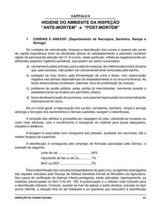 INSPEÇÃO DE CARNES BOVINA 	 43
CAPÍTULO II
HIGIENE DO AMBIENTE DA INSPEÇÃO
“ANTE-MORTEM” e “POST-MORTEM”
1	 CURRAIS E ANEXOS: (Departamento de Necropsia, Banheiro, Rampa e
Seringa)
Os cuidados de manutenção, limpeza e desinfecção dos currais e anexos são ponto
de capital importância entre as atividades diárias do estabelecimento e precisam constituir
objeto de permanente atenção da I.F. A incúria, neste particular, reflete-se negativamente em
diferentes aspectos higiênico-sanitários, que podem ser assim sumariados:
a) 	carreamento pelos animais, para a sala de matança, de matéria estercoral e de lama
que, pelo excesso, não podem ser convenientemente removidas pelo banho;
b) 	exalação de mau cheiro, pela fermentação de urina e fezes, com repercussão
negativa nas demais dependências do estabelecimento e na circunvizinhança. As
fezes estacionárias constituem, ademais, foco de proliferação de moscas;
c) 	problema de saúde pública, pelas razões já mencionadas, mormente quando o
estabelecimento se localiza em perímetro urbano;
d) 	focos de disseminação de zoonoses, com possível repercussão na comercialização
internacional de carne.
De um modo geral, a higienização dos currais, corredores, banheiro, rampa e seringa
abrange a remoção dos escrementos e demais sujidades, lavagem e desinfecção.
A remoção dos detritos é procedida por raspagem do piso, utilizando-se enxadas ou
outro meio eficiente, com o recolhimento e transporte do material para locais adequados,
situados á distância.
A lavagem é executada com mangueira sob pressão, auxiliada por escovões, até a
melhor limpeza da superfície.
A desinfecção é conseguida pelo emprego de fórmulas aprovadas pelo Serviço, a
exemplo da seguinte:
Leite de cal.......................................94%	
Hipoclorito de Na ou de Ca...............1%	
BHC ou DDT.....................................5%	
Para a desinfecção dos veículos transportadores de gado vivo, os agentes empregados
são aqueles indicados pelo Serviço de Defesa Sanitária Animal do Ministério da Agricultura.
Nos casos de verificação de doença infecto-contagiosa, serão aplicadas, rigorosamente, as
medidas preconizadas no item 3 do Art. 108. A pulverização é o método mais indicado para
a desinfecção rotineira. Contudo, quando se tiver de aplicar a soda cáustica, prevista no item
acima referido, a solução terá de ser baldeada e os operários que executem a desinfecção
 